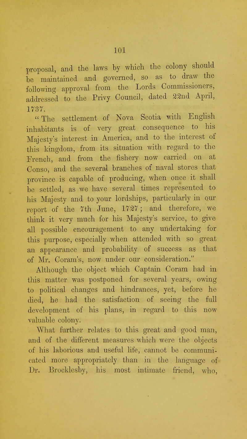 proposal, and the laws by which the colony should be maintained and governed, so as to draw the following approval from the Lords Commissioners, addressed to the Privy Council, dated 22nd April, 1737. «The settlement of Nova Scotia with English inhabitants is of very great consequence to his Majesty's interest in America, and to the interest of this kingdom, from its situation with regard to the French, and from the fishery now carried on at Conso, and the several branches of naval stores that province is capable of producing, when once it shall be settled, as we have several times represented to his Majesty and to your lordships, particularly in our report of the 7th June, 1727; and therefore, we think it very much for his Majesty's service, to give all possible encouragement to any undertaking for this purpose, especially when attended with so great an appearance and probability of success as that of Mr. COram's, now under our consideration. Although the object which Captain Coram had in this matter was postponed for several years, owing to political changes and hindrances, yet, before he died, he had the satisfaction of seeing the full development of his plans, in regard to this now valuable colony. What further relates to this great and good man, and of the different measures which were the objects of his laborious and useful life, cannot be communi- cated more appropriately than in the language of Dr. Brocklesby, his most intimate friend, who,