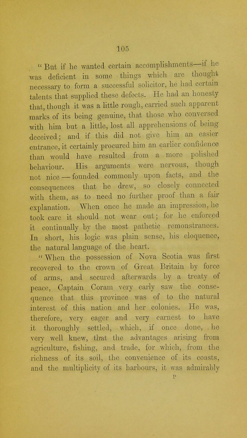  But if he wanted certain accomplishments—if he was deficient in some things which are thought necessary to form a successful solicitor, he had certain talents that supplied these defects. He had an honesty that, though it was a little rough, carried such apparent marks of its being genuine, that those who conversed with him but a little, lost all apprehensions of being- deceived; and if this did not give him an easier entrance, it certainly procured him an earlier confidence than would have resulted from a more polished behaviour. His arguments were nervous, though not nice — founded commonly upon facts, and the consequences that he drew, so closely connected with them, as to need no further proof than a fair explanation. When once he made an impression, he took care it should not wear out; for he enforced it continually by the most pathetic remonstrances. In short, his logic was plain sense, his eloquence, the natural language of the heart.  When the possession of Nova Scotia was first recovered to the crown of Great Britain by force of aims, and secured afterwards by a treaty of peace, Captain Coram very early saw the conse- quence that this province was of to the natural interest of this nation and her colonies. He was, therefore, very eager and very earnest to have it thoroughly settled, which, if once done, . he very well knew, that the advantages arising from agriculture, fishing, and trade, for which, from the richness of its soil, the convenience of its coasts, and the multiplicity of its harbours, it was admirably r