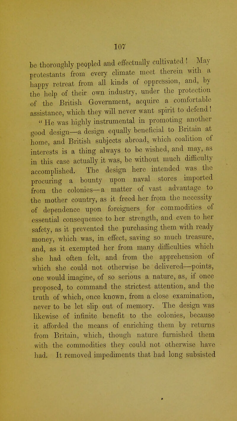 be thoroughly peopled and effectually cultivated ! May protestants from every climate meet therein with a happy retreat from all kinds of oppression, and, by the help of their own industry, under the protection of the British Government, acquire a comfortable assistance, which they will never want spirit to defend! « He was highly instrumental in promoting another good design—a design equally beneficial to Britain at home, and British subjects abroad, which coalition of interests is a thing always to be wished, and may, as in this case actually it was, be without much difficulty accomplished. The design here intended was the procuring a bounty upon naval stores imported from the colonies—a matter of vast advantage to the mother country, as it freed her from the necessity of dependence upon foreigners for commodities of essential consequence to her strength, and even to her safety, as it prevented the purchasing them with ready money, which was, in effect, saving so much treasure, and, as it exempted her from many difficulties which she had often felt, and from the apprehension of which she could not otherwise be delivered—points, one would imagine, of so serious a nature, as, if once proposed, to command the strictest attention, and the truth of which, once known, from a close examination, never to be let slip out of memory. The design was likewise of infinite benefit to the colonies, because it afforded the means of enriching them by returns from Britain, which, though nature furnished them with the commodities they could not otherwise have had. It removed impediments that had long subsisted