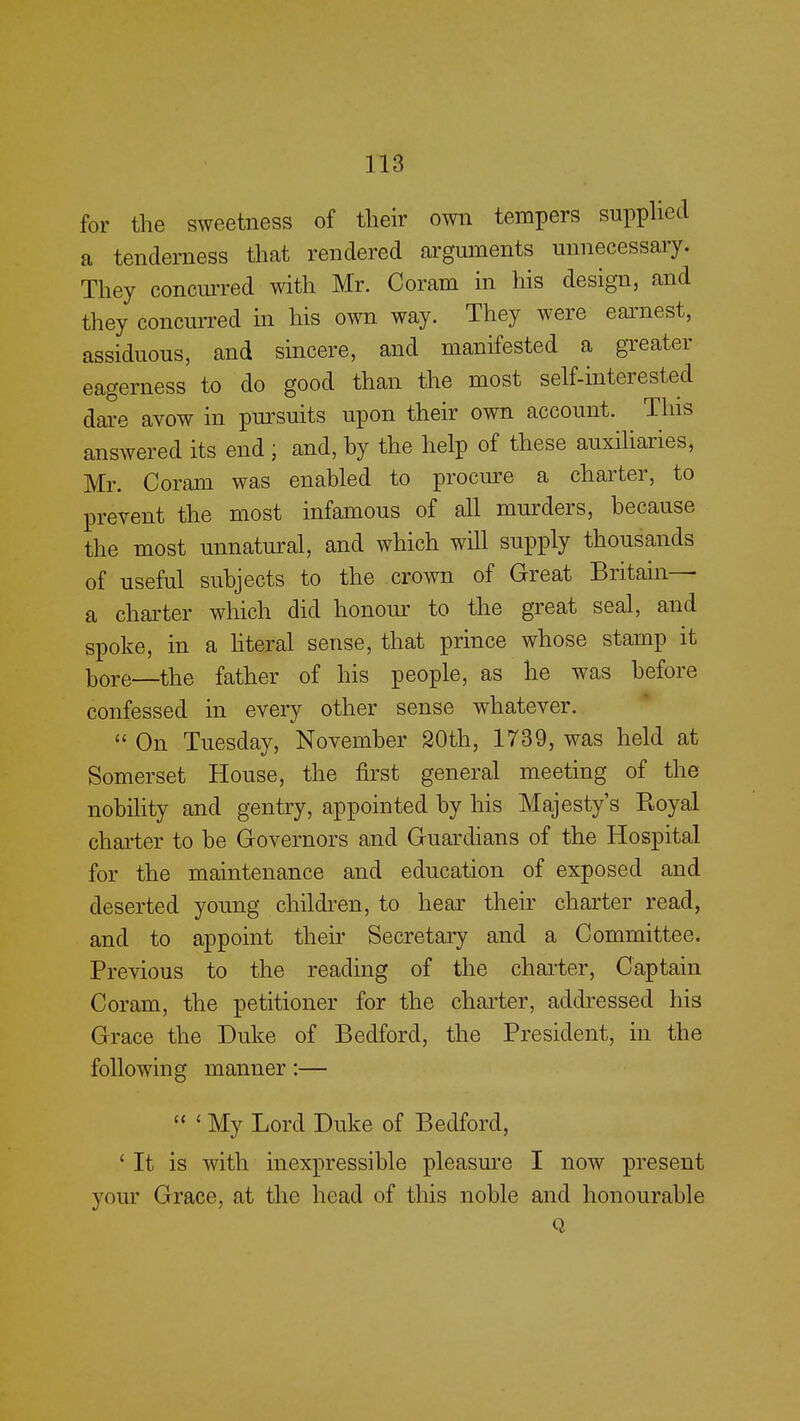 for the sweetness of their own tempers supplied a tenderness that rendered arguments unnecessary. They concurred with Mr. Coram in his design, and they concurred in his own way. They were earnest, assiduous, and sincere, and manifested a greater eagerness to do good than the most self-interested dare avow in pursuits upon their own account. This answered its end ; and, hy the help of these auxiliaries, Mr. Coram was enabled to procure a charter, to prevent the most infamous of all murders, because the most unnatural, and which will supply thousands of useful subjects to the crown of Great Britain— a charter which did honour to the great seal, and spoke, in a literal sense, that prince whose stamp it bore—the father of his people, as he was before confessed in every other sense whatever.  On Tuesday, November 20th, 1739, was held at Somerset House, the first general meeting of the nobility and gentry, appointed by his Majesty's Royal charter to be Governors and Guardians of the Hospital for the maintenance and education of exposed and deserted young children, to hear their charter read, and to appoint their Secretary and a Committee. Previous to the reading of the charter, Captain Coram, the petitioner for the charter, addressed his Grace the Duke of Bedford, the President, in the following manner:—  ' My Lord Duke of Bedford, ' It is with inexpressible pleasure I now present your Grace, at the head of this noble and honourable Q