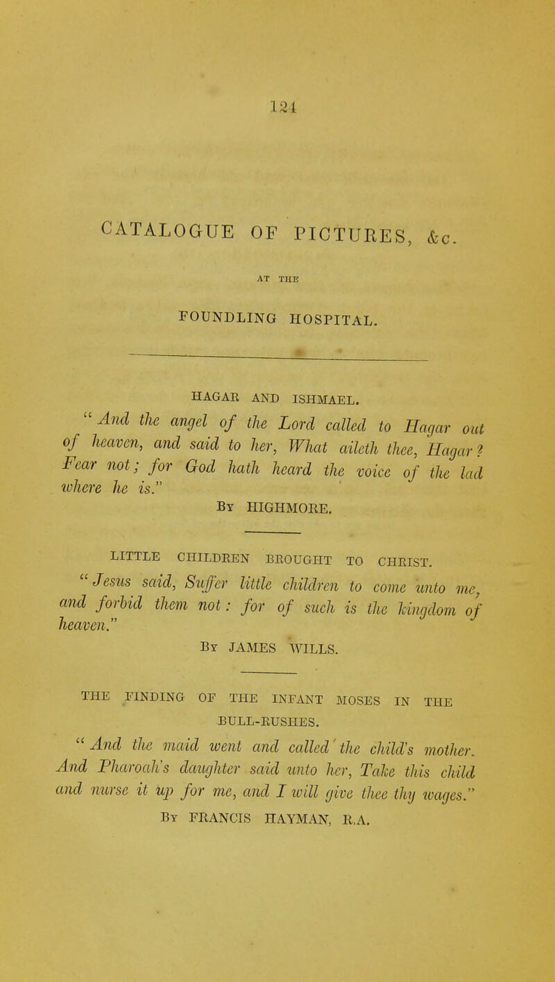 ] a i CATALOGUE OF PICTURES, &c. AT THE FOUNDLING HOSPITAL. HAGAR AND ISHMAEL. And the an9d of the Lord called to Hagar out of heaven, and said to her, What aileth thee, Hagar ? Fear not; for God hath heard the voice of the lad where he is. By HIGHMORE. LITTLE CHILDEEN BROUGHT TO CHMST. Jesus said, Suffer little children to come unto me, and forbid them not: for of such is the kingdom of heaven. By JAMES WILLS. THE FINDING OF THE INFANT MOSES IN THE BULL-RUSHES. And the maid went and called'the child's mother. And Pharoah's daughter said unto her, Take this child and nurse it up for me, and I will give thee thy ivages. By FRANCIS HAYMAN, R.A.