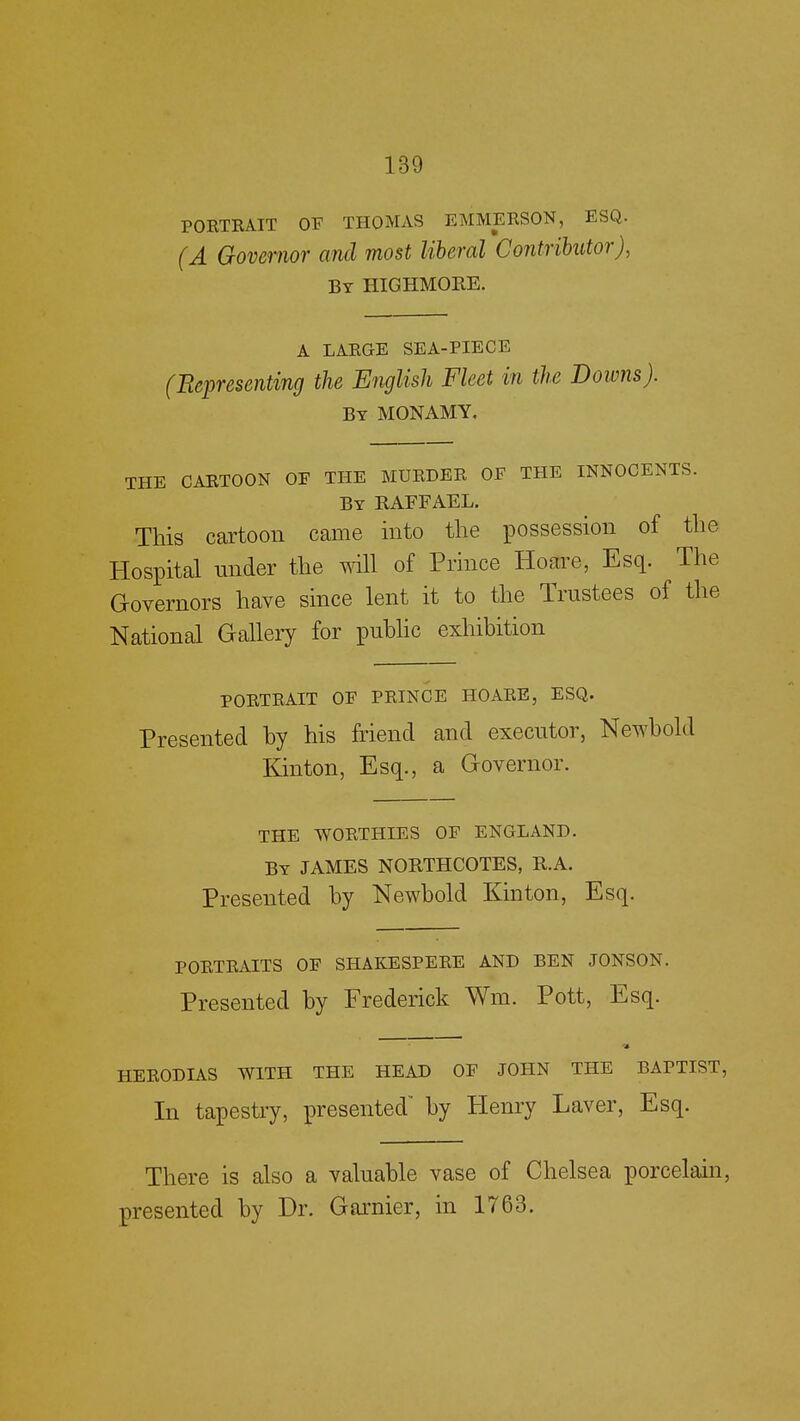 PORTRAIT OF THOMAS EMMERSON, ESQ. (A Governor and most liberal Contributor), By HIGHMORE. A LARGE SEA-PIECE (Representing the English Fleet in the Downs). By MONAMY. THE CARTOON OF THE MURDER OF THE INNOCENTS. By RAFFAEL. This cartoon came into the possession of the Hospital under the will of Prince Hoare, Esq. The Governors have since lent it to the Trustees of the National Gallery for public exhibition PORTRAIT OF PRINCE HOARE, ESQ. Presented by his friend and executor, Newbold Kinton, Esq., a Governor. THE WORTHIES OF ENGLAND. By JAMES NORTHCOTES, R.A. Presented by Newbold Kinton, Esq. PORTRAITS OF SHAKESPERE AND BEN JONSON. Presented by Frederick Wm. Pott, Esq. HERODIAS WITH THE HEAD OF JOHN THE BAPTIST, In tapestry, presented by Henry Laver, Esq. There is also a valuable vase of Chelsea porcelain, presented by Dr. Garnier, in 1763.