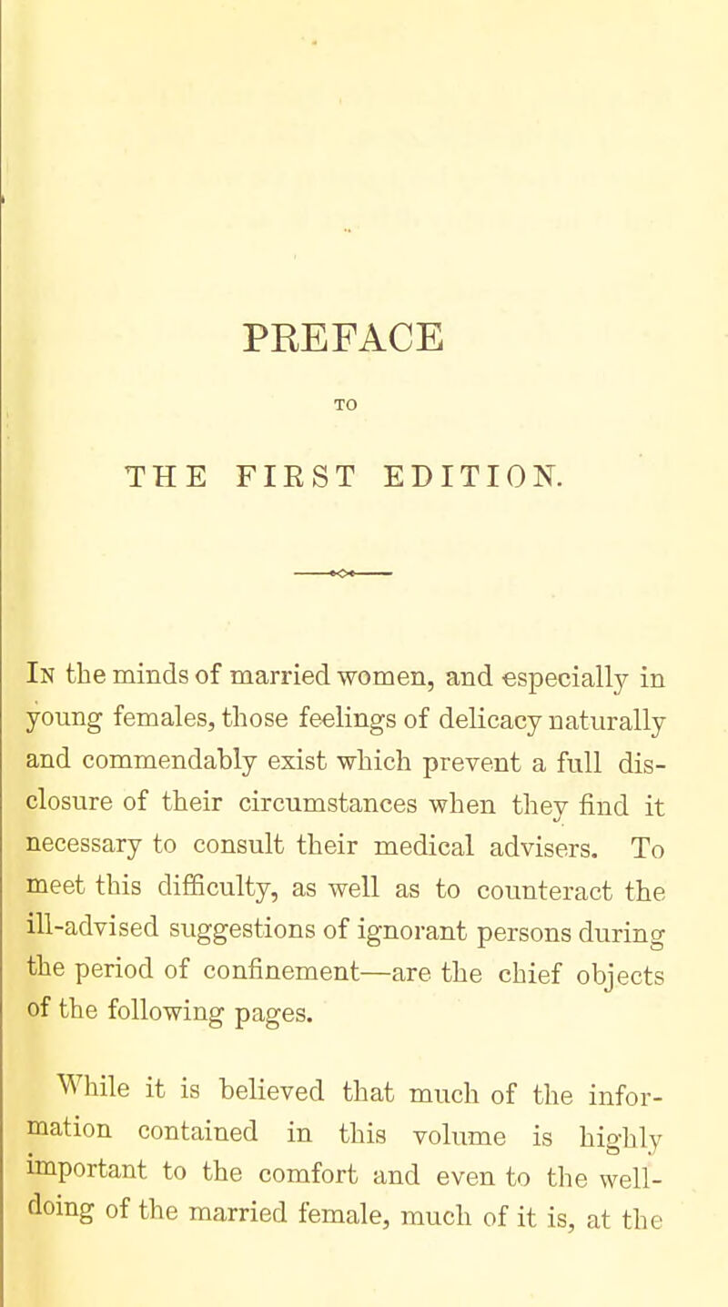 THE PREFACE FIRST EDITION. In the minds of married women, and especially in young females, those feelings of delicacy naturally and commendably exist which prevent a full dis- closure of their circumstances when they find it necessary to consult their medical advisers. To meet this difficulty, as well as to counteract the ill-advised suggestions of ignorant persons during the period of confinement—are the chief objects of the following pages. While it is believed that much of the infor- mation contained in this volume is highly important to the comfort and even to the well- doing of the married female, much of it is, at the