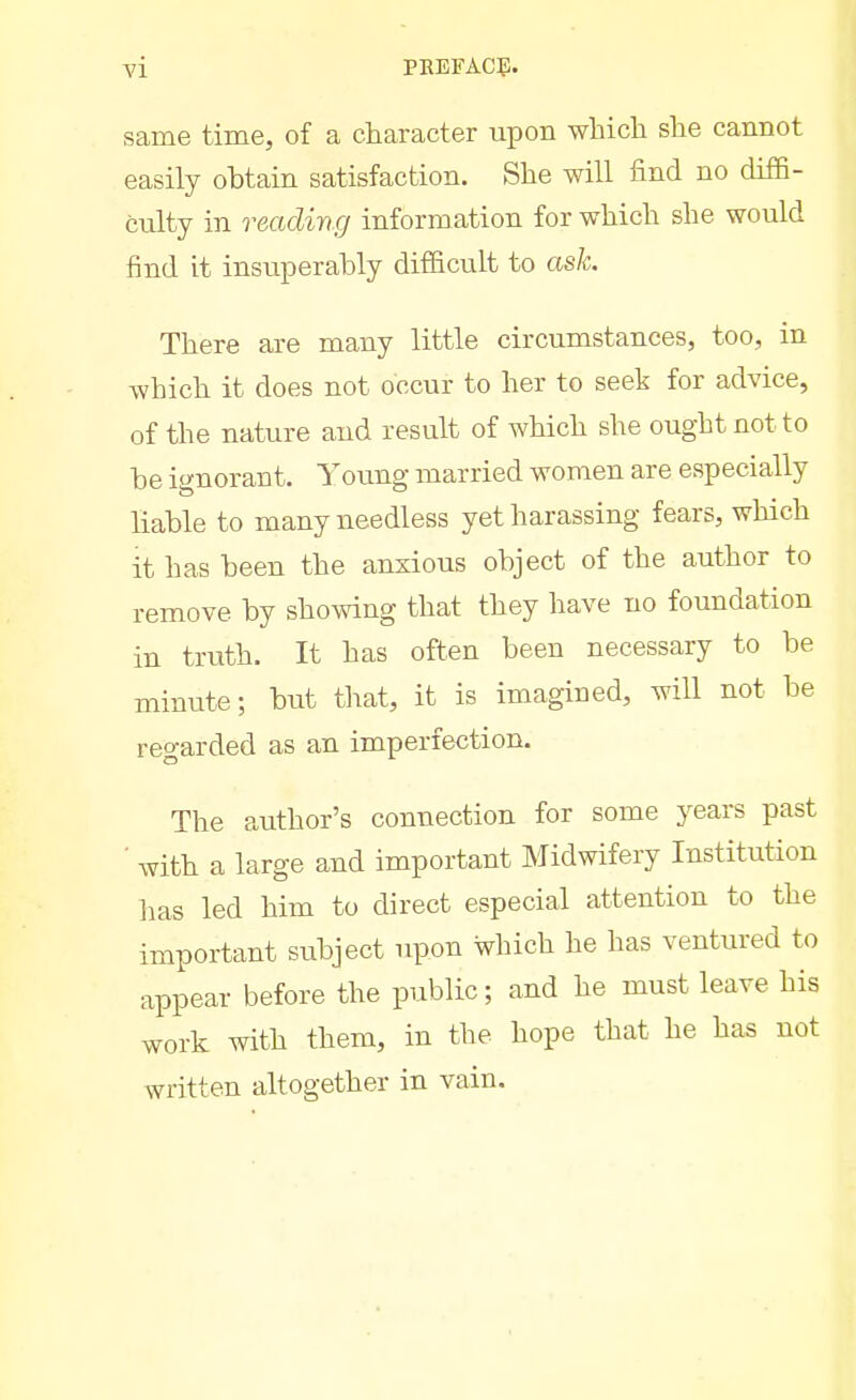 same time, of a character upon which she cannot easily obtain satisfaction. She will find no di£6- culty in reading information for which she would find it insuperably difficult to ask. There are many little circumstances, too, in which it does not occur to her to seek for advice, of the nature and result of which she ought not to be ignorant. Young married women are especially liable to many needless yet harassing fears, which it has been the anxious object of the author to remove by showing that they have no foundation in truth. It has often been necessary to be minute; but that, it is imagined, will not be reo-arded as an imperfection. The author's connection for some years past ■ with a large and important Midwifery Institution ]ias led him to direct especial attention to the important subject upon which lie has ventured to appear before the public; and he must leave his work with them, in the hope that he has not written altogether in vain.