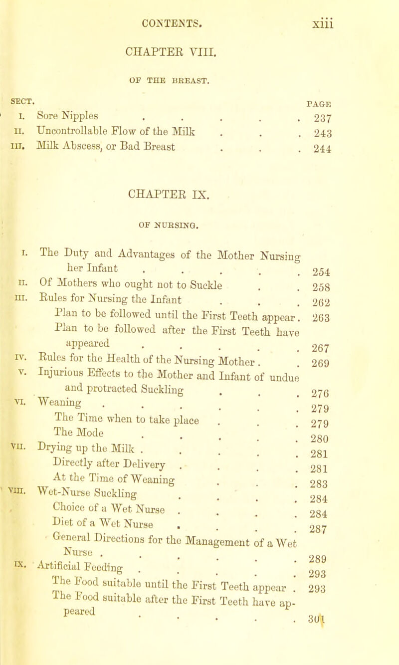 COiS TENTS, CHAPTEE VIII. xiii OF THE BEEAST. SECT. PAGE I. Sore Nipples . . . . .237 II. Uncontrollable Flow of the Milk . . . 243 III. MiHi Abscess, or Bad Breast . . . 244 CHAPTER IX. OF NUBSING. n. m. IV. V. vu. IX. The Duty and Advantages of the Mother Nursing her Infant . . . _ _ Of Mothers who ought not to Suclde Eules for Nursing the Infant Plan to be followed until the First Teeth appear. Plan to be followed after the First Teeth have appeared Eules for the Health of the Nursing Mother Injurious Effects to the Mother and Infant of undue and protracted Suckling Weaning The Time when to take place The Mode Dryung up the Milk . Directly after Delivery At the Time of Weaning Wet-Nurse Suckling Choice of a Wet Nurse . Diet of a Wet Nurse General Directions for the Management of a Wet Nurse . Artificial Feeding The Food suitable until the First Teeth appear . The Food suitable after the First Teeth have ap- peared 254 258 262 263 267 269 276 279 279 280 281 281 283 284 284 287 289 293 293 301