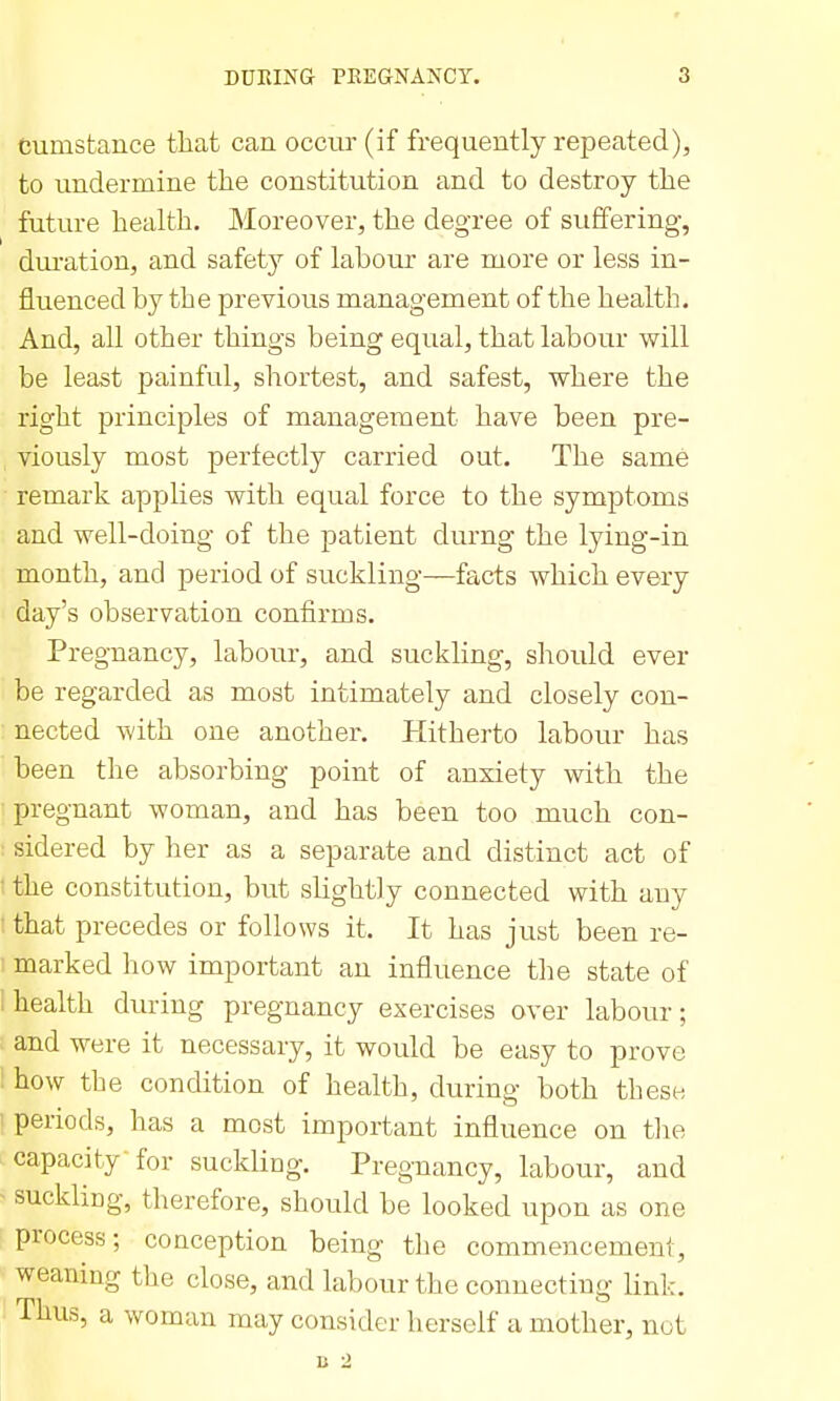 dumstance that can occur (if frequently repeated), to undermine the constitution and to destroy the future health. Moreover, the degree of svififering, duiation, and safety of labour are more or less in- fluenced by the previous management of the health. And, all other things being equal, that labour will be least painful, shortest, and safest, where the right principles of management have been pre- viously most perfectly carried out. The same ■ remark applies with equal force to the symptoms and well-doing of the patient durng the lying-in month, and period of suckling—facts which every day's observation confirms. Pregnancy, labour, and suckling, should ever be regarded as most intimately and closely con- nected with one another. Hitherto labour has been the absorbing point of anxiety with the ■ pregnant woman, and has been too much con- : sidered by her as a separate and distinct act of • the constitution, but slightly connected with any ■ that precedes or follows it. It has just been re- marked how important an influence the state of 1 health during pregnancy exercises over labour; and were it necessary, it would be easy to prove ! how the condition of health, during both these ' periods, has a most important influence on the capacity-for suckling. Pregnancy, labour, and - suckling, therefore, should be looked upon as one process; conception being the commencement, weaning the close, and labour the connecting link. Thus, a woman may consider herself a mother, not D 2