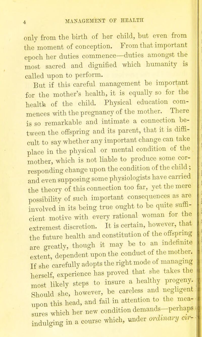 only from the birth of her child, but even from the moment of conception. From that important epoch her duties commence—duties amongst the most sacred and dignified which humanity is called upon to perform. But if this careful management be important for the mother's health, it is equally so for the health of the child. Physical education com- mences with the pregnancy of the mother. There is so remarkable and intimate a connection be- tween the offspring and its parent, that it is diffi- cult to say whether any important change can take place in the physical or mental condition of the mother, which is not liable to produce some cor- responding change upon the condition of the child; and even supposing some physiologists have carried the theory of this connection too far, yet the mere possibility of such important consequences as are involved in its being true ought to be quite suffi- cient motive with every rational woman for the extremest discretion. It is certain, however, that the future health and constitution of the offsprmg are greatly, though it may be to an indefimte extent dependent upon the conduct of the mother. If she 'carefully adopts the right mode of managmg herself experience has proved that she takes the most likely steps to insure a healthy progeny Should she, however, be careless and negligent upon this head, and fail in attention to the mea- sures which her new condition demands-perhaps indulging in a course which, under ordinary cir-