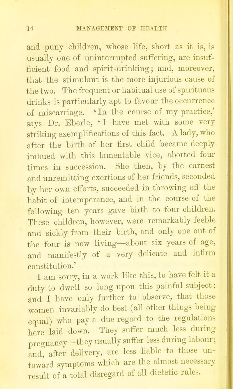 and puny children, wliose life, short as it is, is usually one of uninterrupted suffering, are insuf- ficient food and spirit-drinking; and, moreover, that the stimulant is the more injurious cause of the two. The frequent or habitual use of spirituous drinks is particularly apt to favour the occurrence of miscarriage. ' In the course of my practice,' says Dr. Eberle, 'I have met with some very striking exemplifications of this fact. A lady, who after the birth of her first child became deeply imbued with this lamentable vice, aborted fom- times in succession. She then, by the earnest and unremitting exertions of her friends, seconded by her own efforts, succeeded in throwing off the habit of intemperance, and in the course of the following ten years gave birth to four children. These children, however, were remarkably feeble and sickly from their birth, and only one out of the four is now living—about six years of age, and manifestly of a very delicate and infirm constitution.' I am sorry, in a work like this, to have felt it a duty to dwell so long upon this painful subject; and I have only further to observe, that those women invariably do best (all other things being equal) who pay a due regard to the regulations here laid down. They sulfer much less during pregnancy—they usually suffer less during labour; andt after delivery, are less Uable to those un- toward symptoms which are the almost necessary result of a total disregard of all dietetic rules.