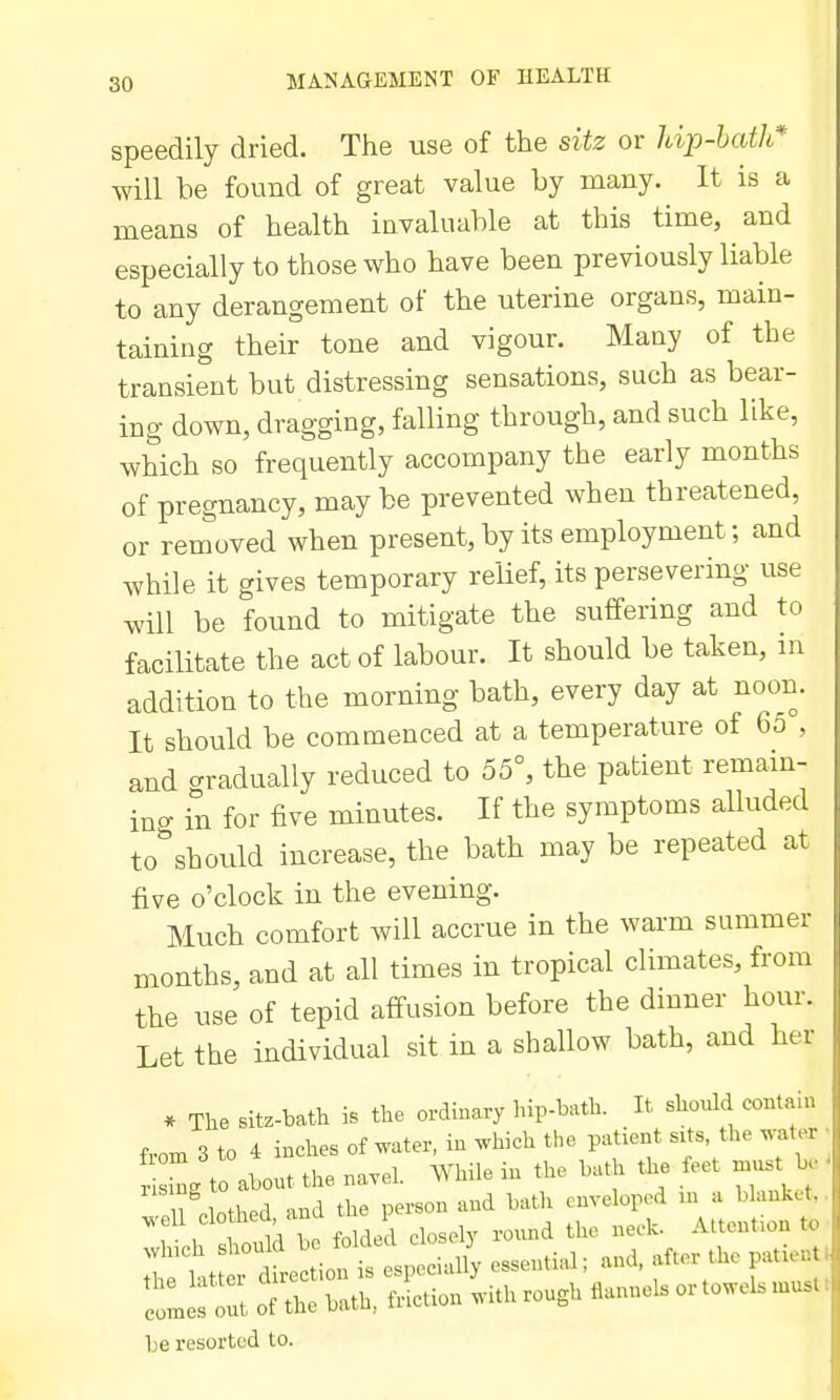 speedily dried. The use of the sitz or hip-hath* will he found of great value hy many. It is a means of health invaluahle at this time, and especially to those who have been previously liable to any derangement of the uterine organs, main- taining their tone and vigour. Many of the transient but distressing sensations, such as bear- ing down, dragging, falling through, and such like, which so frequently accompany the early months of pregnancy, may be prevented when threatened, or removed when present, by its employment; and while it gives temporary re'iief, its persevering use will be found to mitigate the suffering and to facilitate the act of labour. It should be taken, in addition to the morning bath, every day at noon. It should be commenced at a temperature of 65°, and aradually reduced to 55°, the patient remain- ino- in for five minutes. If the symptoms alluded to^should increase, the bath may be repeated at five o'clock in the evening. Much comfort will accrue in the warm summer months, and at all times in tropical climates, from the use of tepid affusion before the dinner hour. Let the individual sit in a shallow bath, and her * Tlie sitz-bath the ordinary hip-bath. It should contain f,om 3 to 4 inches of water, in which the patient svts the water • n L to abont the navel. While in the bath the feet n.ust b • ril'lothed, and the person and bath enveloped ^^^^ t;:::X-t:^onlithrou,h«anne.ortowels..t. he resorted to.