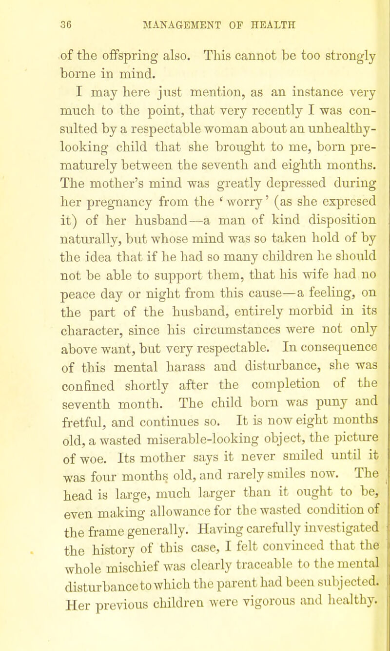 of the offspring also. This cannot be too strongly borne in mind. I may here just mention, as an instance very much to the point, that very recently I was con- sulted by a respectable woman about an unhealthy- looking child that she brought to me, born pre- maturely between the seventh and eighth months. The mother's mind was greatly depressed during her pregnancy from the ' worry' (as she expresed it) of her husband—a man of kind disposition naturally, but whose mind was so taken hold of by the idea that if he had so many children he should not be able to support them, that his wife had no peace day or night from this cause—a feeling, on the part of the husband, entirely morbid in its character, since his circumstances were not only above want, but very respectable. In consequence of this mental harass and distm-bance, she was confined shortly after the completion of the seventh month. The child born was puny and fretful, and continues so. It is now eight months old, a wasted miserable-looking object, the picture of woe. Its mother says it never smiled until it was four months old, and rarely smiles now. The head is large, much larger than it ought to be, even making allowance for the wasted condition of the frame generally. Having carefully investigated the history of this case, I felt convinced that the whole mischief was clearly traceable to the mental disturbance to which the parent had been subjected. Her previous children were vigorous and healthy.