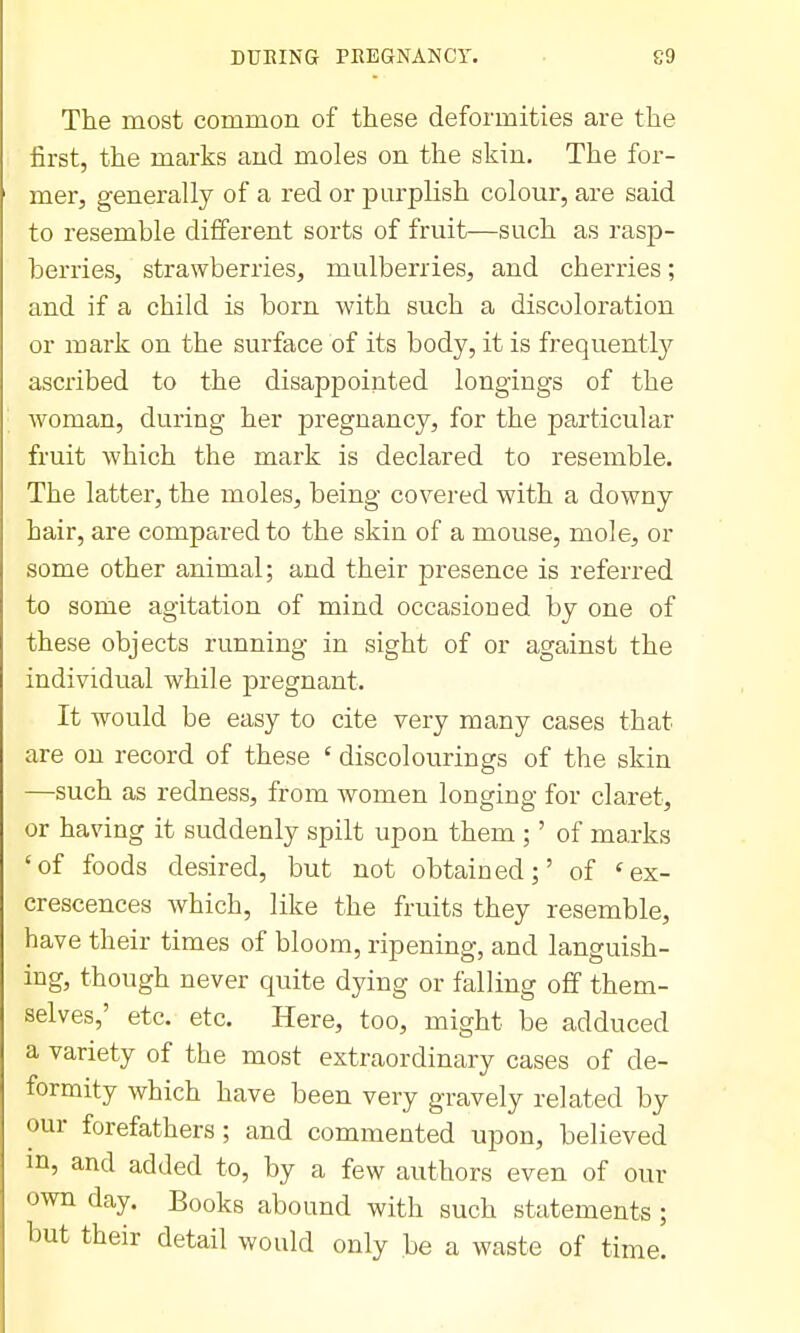 The most common of these deformities are the iirst, the marks and moles on the skin. The for- mer, generally of a red or purplish colour, are said to resemble different sorts of fruit—such as rasp- berries, strawberries, mulberries, and cherries; and if a child is born with such a discoloration or mark on the surface of its body, it is frequently ascribed to the disappointed longings of the woman, during her pregnancy, for the particular fruit which the mark is declared to resemble. The latter, the moles, being covered with a downy hair, are compared to the skin of a mouse, mole, or some other animal; and their presence is referred to some agitation of mind occasioned by one of these objects running in sight of or against the individual while pregnant. It would be easy to cite very many cases that are on record of these ' discolourings of the skin —such as redness, from Avomen longing for claret, or having it suddenly spilt upon them ;' of marks 'of foods desired, but not obtained;' of 'ex- crescences which, like the fruits they resemble, have their times of bloom, ripening, and languish- ing, though never quite dying or falling off them- selves,' etc. etc. Here, too, might be adduced a variety of the most extraordinary cases of de- formity which have been very gravely related by our forefathers; and commented upon, believed in, and added to, by a few authors even of our own day. Books abound with such statements ; but their detail would only be a waste of time.