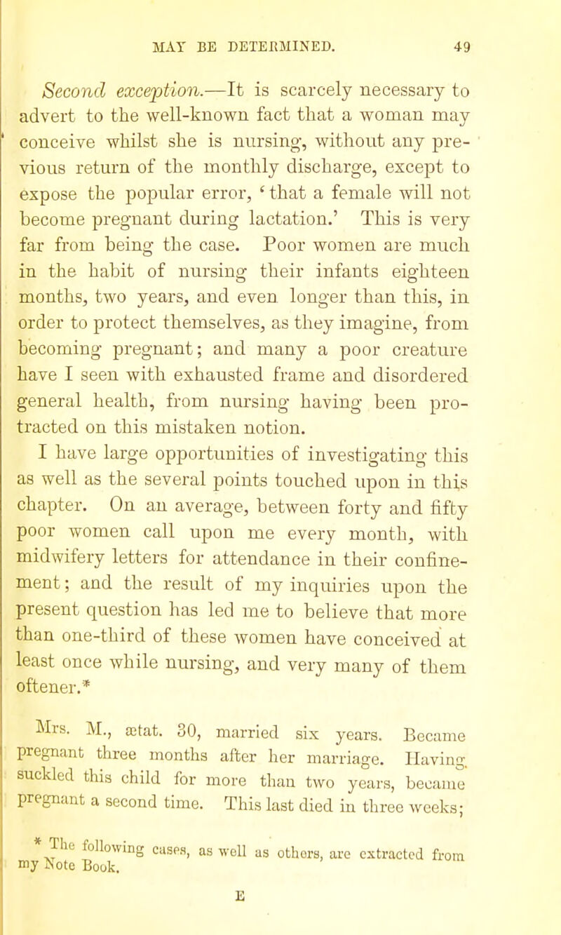 Second exception.—It is scarcely necessary to advert to the well-known fact that a woman may conceive whilst she is nursing, without any pre- vious return of the monthly discharge, except to expose the popular error, ' that a female will not become pregnant during lactation,' This is very far from being the case. Poor women are much in the habit of nursing their infants eighteen months, two years, and even longer than this, in order to protect themselves, as they imagine, from becoming pregnant; and many a poor creature have I seen with exhausted frame and disordered general health, from nursing having been pro- tracted on this mistaken notion. I have large opportunities of investigating this as well as the several points touched upon in this chapter. On an average, between forty and fifty poor women call upon me every month, with midwifery letters for attendance in their confine- ment ; and the result of my inquiries upon the present question has led me to believe that more than one-third of these Avomen have conceived at least once while nursing, and very many of them oftener.* Mrs. M., a3tat. 30, married six years. Became pregnant three months after her marriage. Having, suckled this child for more than two years, became pregnant a second time. This last died iu three weeks; * The following cusp.s, as well as others, are extracted from my Note Book.