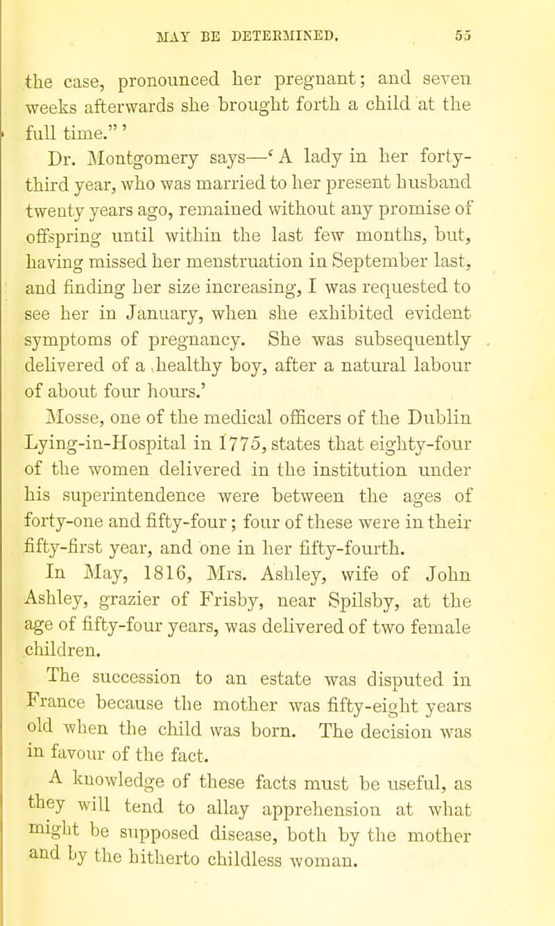 the case, pronounced her pregnant; and seven weeks afterwards she brought forth a child at the full time.' Dr. ]\Iontgomery says—' A lady in her forty- thhd year, who was married to her present husband twenty years ago, remained without any promise of offspring until within the last few months, but, having missed her menstruation in September last, and finding her size increasing, I was requested to see her in January, when she exhibited evident symptoms of pregnancy. She was subsequently dehvered of a healthy boy, after a natural labour of about four hours.' Mosse, one of the medical officers of the Dublin Lying-in-Hospital in 1775, states that eighty-fotir of the women delivered in the institution under his superintendence were between the ages of forty-one and fifty-four; four of these were in their fifty-first year, and one in her fifty-fourth. In May, 1816, Mrs. Ashley, wife of John Ashley, grazier of Frisby, near Spilsby, at the age of fifty-four years, was delivered of two female children. The succession to an estate was disputed in France because the mother was fifty-eight years old when the child was born. The decision was in favour of the fact. A knowledge of these facts must be useful, as they will tend to allay apprehension at what migbt be supposed disease, both by the mother and by the hitherto childless woman.