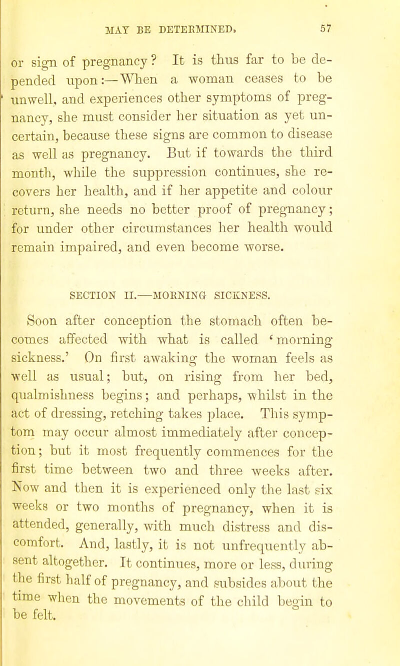 or sign of pregnancy ? It is thus far to be de- pended upon:—When a woman ceases to be unwell, and experiences other symptoms of preg- nancy, she must consider her situation as yet un- certain, because these signs are common to disease as well as pregnancy. But if towards the third month, while the suppression continues, she re- covers her health, and if her appetite and colour return, she needs no better proof of pregnancy; for under other circumstances her health would remain impaired, and even become worse. SECTION II.—MORNING SICKNESS. Soon after conception the stomach often be- comes affected with what is called 'morning sickness.' On first awaking the woman feels as well as usual; but, on rising from her bed, qualmishness begins; and perhaps, whilst in the act of dressing, retching takes place. This symp- torn may occur almost immediately after concep- tion ; but it most frequently commences for the first time between two and three weeks after. Now and then it is experienced only the last six weeks or two months of pregnancy, when it is attended, generally, with much distress and dis- comfort. And, lastly, it is not unfrequently ab- sent altogether. It continues, more or less, dining the first half of pregnancy, and subsides about the time when the movements of the child begin to be felt.