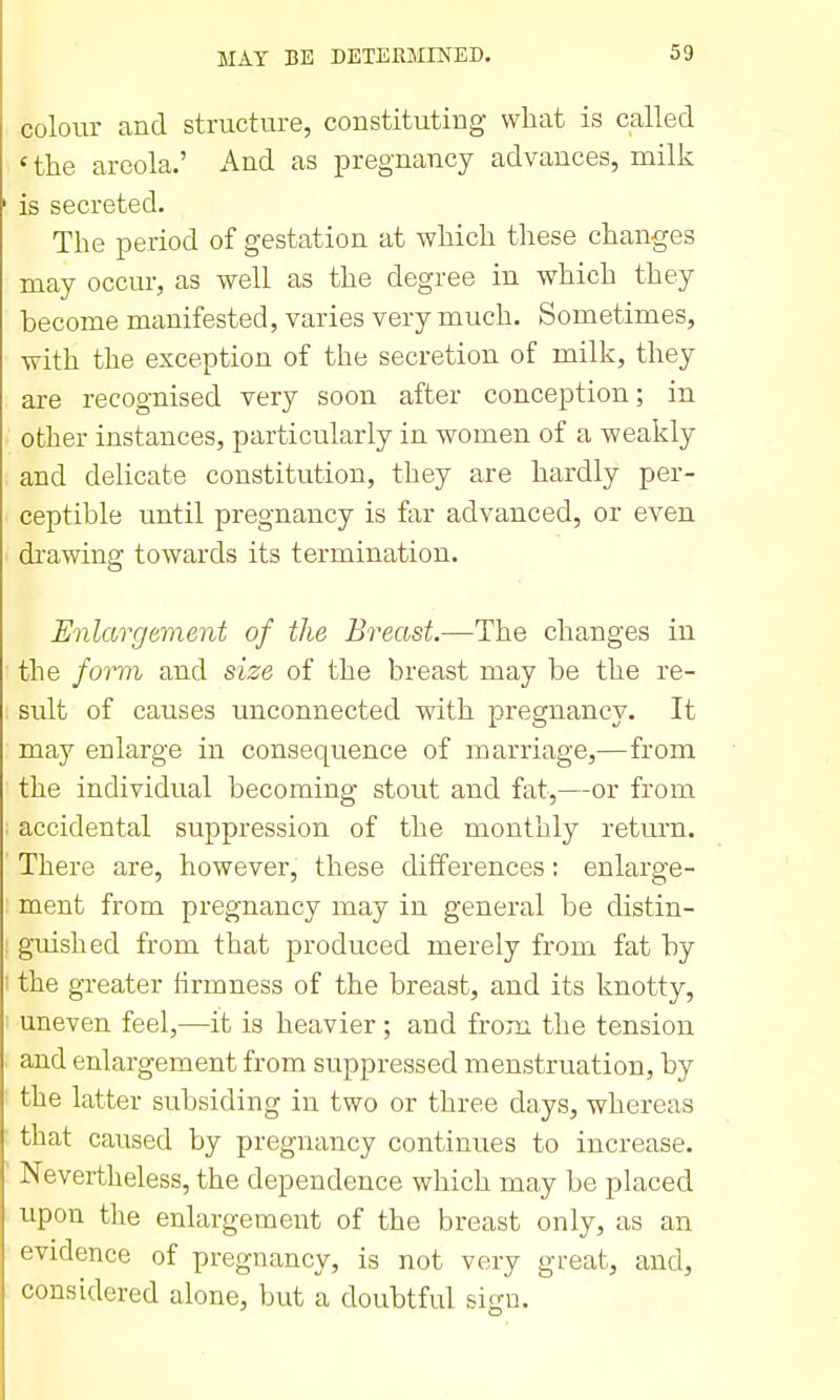 colour and structure, constituting what is called ' the areola.' And as pregnancy advances, milk is secreted. The period of gestation at which these changes may occur, as well as the degree in which they become manifested, varies very much. Sometimes, with the exception of the secretion of milk, they are recognised very soon after conception; in other instances, particularly in women of a weakly and delicate constitution, they are hardly per- ceptible tmtil pregnancy is far advanced, or even drawing towards its termination. Enlargement of the Breast.—The changes in the form and size of the breast may be the re- sult of causes unconnected with pregnancy. It may enlarge in consequence of marriage,—from the individual becoming stout and fat,—or from accidental suppression of the monthly return. There are, however, these differences: enlarge- ment from pregnancy may in general be distin- guished from that produced merely from fat by the greater hrmness of the breast, and its knotty, uneven feel,—it is heavier; and from the tension and enlargement from suppressed menstruation, by the latter subsiding in two or three days, whereas that caused by pregnancy continues to increase. Nevertheless, the dependence which may be placed upon the enlargement of the breast only, as an evidence of pregnancy, is not very great, and, considered alone, but a doubtful sign.