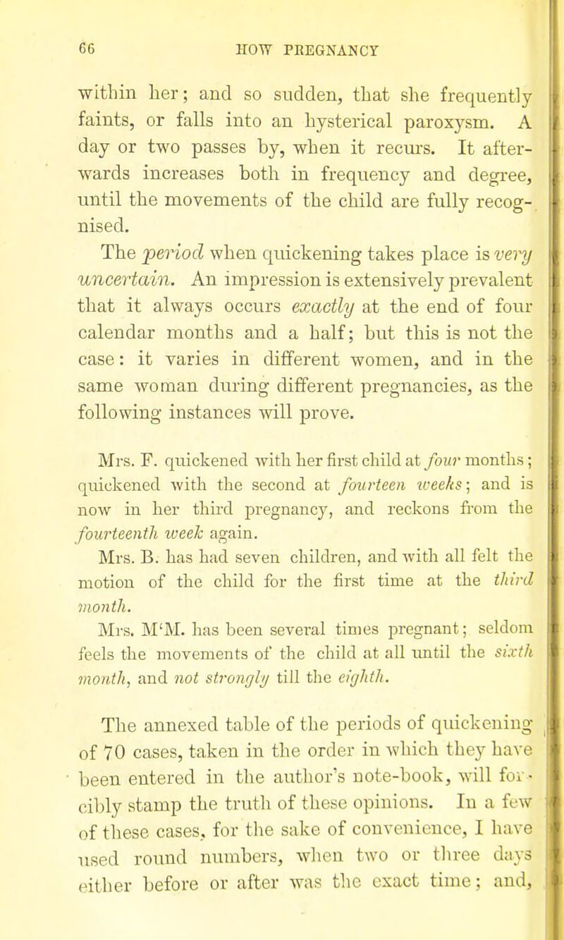 ■within her; and so sudden, that she frequently faints, or falls into an hysterical paroxysm. A day or two passes by, when it recui's. It after- wards increases both in frequency and degree, until the movements of the child are fully recog- nised. The period when quickening takes place is vei^ uncertain. An impression is extensively prevalent that it always occurs exactly at the end of four calendar months and a half; but this is not the case: it varies in different women, and in the same woman during different pregnancies, as the following instances will prove. Mrs. F. quickened with her first child at four months; quickened with the second at fourteen u-eeks; and is now in her third pregnancy, and reckons from the fourteenth iveek again. Mrs. B. has had seven children, and with all felt the motion of the child for the first time at the third month. Mrs. M'M. has been several times pregnant; seldom feels the movements of the child at all imtil the sixth month, and not stronglij till the eighth. The annexed table of the periods of quickening of 70 cases, taken in the order in which they have been entered in the author's note-book, will foi - cibly stamp the truth of these opinions. In a few of these cases, for the sake of convenience, I have used round numbers, wlien two or three days either before or after was tlie exact time; and.