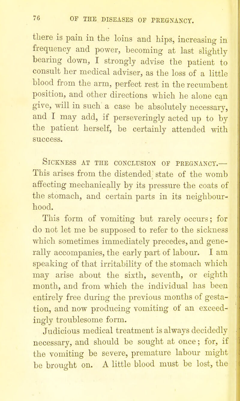 there is pain in the loins and hips, increasing in frequency and power, becoming at last slightly bearing down, I strongly advise the patient to consult her medical adviser, as the loss of a little blood from the arm, perfect rest in the recumbent position, and other directions which he alone can give, will in such a case be absolutely necessary, and I may add, if perseveringly acted up to by the patient herself, be certainly attended with success. Sickness at the coNcirsioN op pregnancy.— This arises from the distended' state of the womb affecting mechanically by its pressure the coats of the stomach, and certain parts in its neighbour- hood. This form of vomiting but rarely occurs; for do not let me be supposed to refer to the sickness which sometimes immediately precedes, and gene- rally accompanies, the early part of labour. I am speaking of that irritability of the stomach which may arise about the sixth, seventh, or eighth month, and from which the individual has been entirely free during the previous months of gesta- tion, and now producing vomiting of an exceed- ingly troublesome form. Judicious medical treatment is always decidedly necessary, and should be sought at once; for, if the vomiting be severe, premature labour might be brought on. A little blood must be lost, the