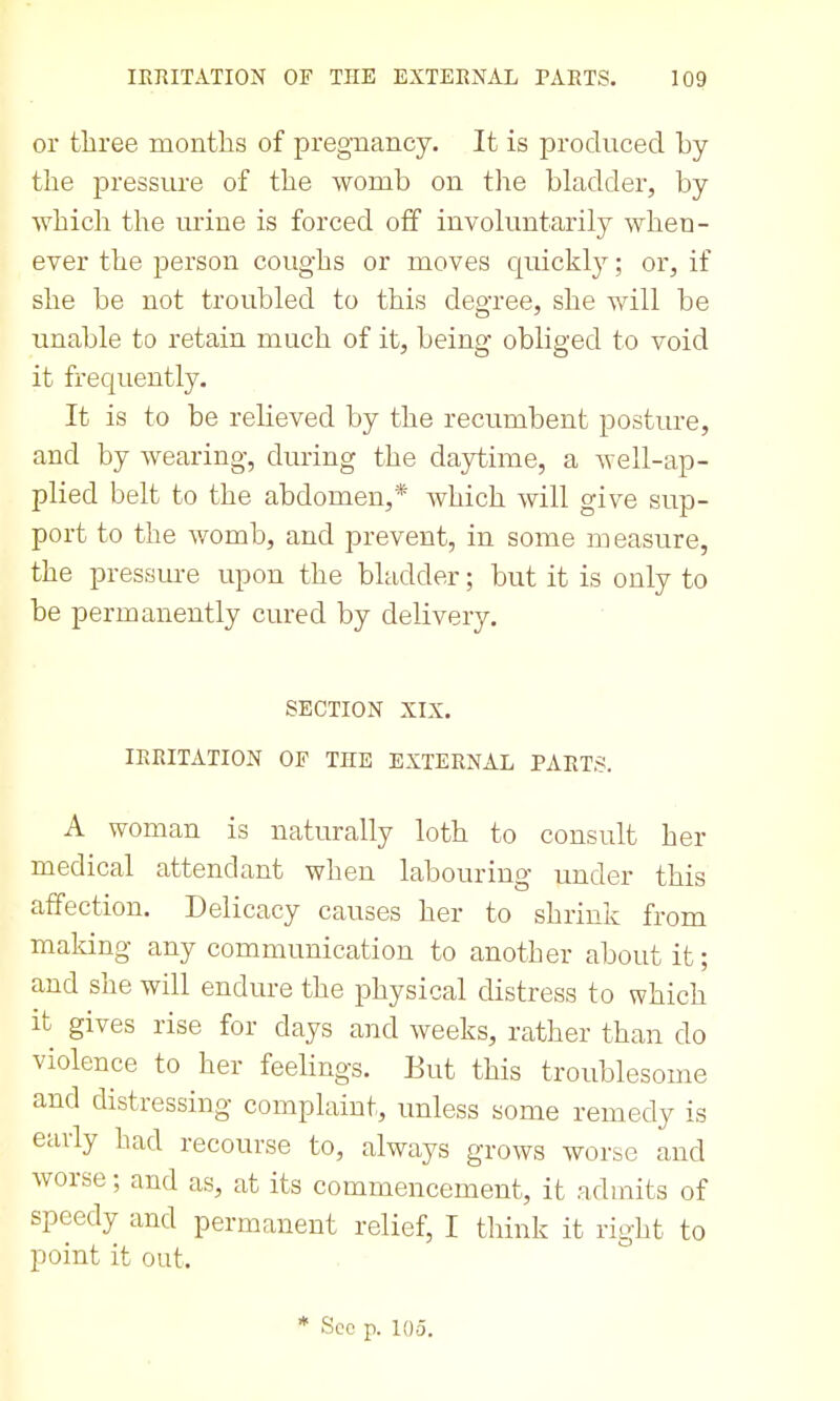 or three months of pregnancy. It is produced by the pressure of the womb on tlie bladder, by which the urine is forced off involuntarily when- ever the person coughs or moves cpickl}^; or, if she be not troubled to this degree, she will be unable to retain much of it, being obliged to void it frequently. It is to be relieved by the recumbent posture, and by wearing, during the dajrtime, a well-ap- plied belt to the abdomen,* Avhich will give sup- port to the v/omb, and prevent, in some measure, the pressm-e upon the bladder; but it is only to be permanently cured by delivery. SECTION XIX. IRRITATION OF THE EXTERNAL PARTS. A woman is naturally loth to consult her medical attendant when labouring under this affection. Delicacy causes her to shrink from making any communication to another about it; and she will endure the physical distress to which it gives rise for days and weeks, rather than do violence to her feelings. But this troublesome and distressing complaint, unless some remedy is early had recourse to, always grows worse and worse; and as, at its commencement, it admits of speedy and permanent relief, I think it right to point it out. * See p. 105.