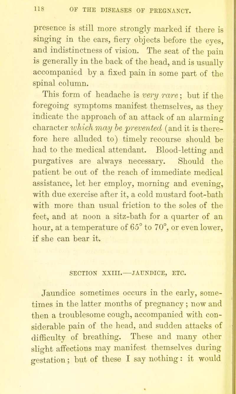 presence is still more strongly marked if there is singing in tlie ears, fiery objects before the eyes, and indistinctness of vision. The seat of the pain is generally in the back of the head, and is usually accompanied by a fixed pain in some part of the spinal column. This form of headache is very rare; but if the foregoing symptoms manifest themselves, as they indicate the approach of an attack of an alarming character which may he 'prevented (and it is there- fore here alluded to) timely recourse should be had to the medical attendant. Blood-letting and purgatives are always necessary. Should the patient be out of the reach of immediate medical assistance, let her employ, morning and evening, with due exercise after it, a cold mustard foot-bath with more than usual friction to the soles of the feet, and at noon a sitz-bath for a quarter of an hour, at a temperature of 65° to 70°, or even lower, if she can bear it. SECTION XXIII.—JAUNDICE, ETC. Jaundice sometimes occurs in the early, some- times in the latter months of pregnancy; now and then a troublesome cough, accompanied with con- siderable pain of the liead, and sudden attacks of difficulty of breathing. These and many other slight affections may manifest themselves during gestation; but of these I say nothing: it would