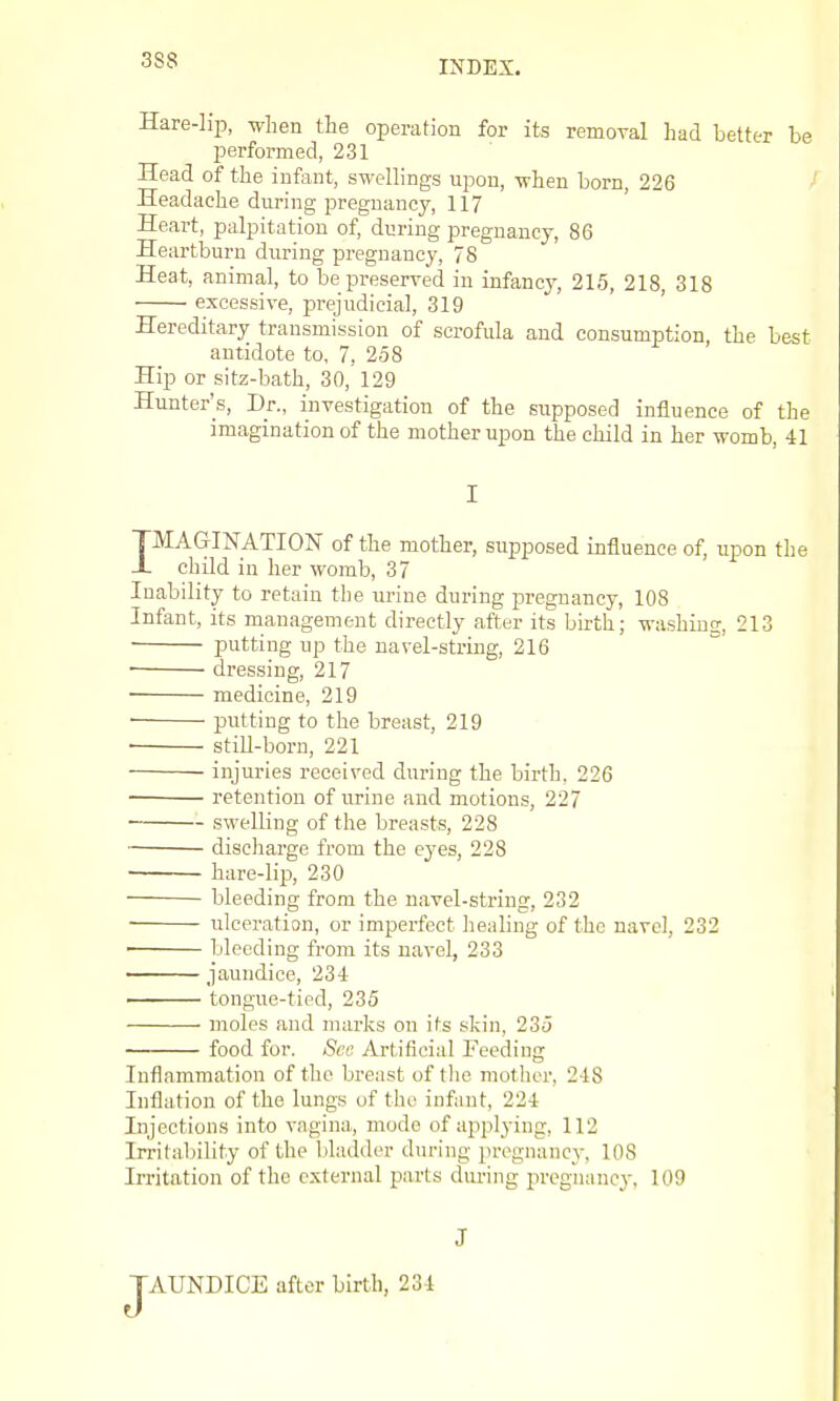 Hare-lip, when the operation for its removal had better be performed, 231 Head of the infant, swellings upon, when born, 226 - Headache during pregnancy, 117 Heart, palpitation of, during pregnancy, 86 Heartburn during pregnancy, 78 Heat, animal, to be preserved in infancj', 215, 218, 318 excessive, prejudicial, 319 Hereditary transmission of scrofula and consumption, the best antidote to, 7, 258 Hip or sitz-bath, 30, 129 Hunter's, Dr., investigation of the supposed influence of the imagination of the mother upon the child in her womb, 41 I IMAGINATION of the mother, supposed influence of, upon tlie child in her womb, 37 Inability to retain the urine during ^^regnancy, 108 Infant, its management directly after its birth; washing;, 213 putting up the navel-string, 216 • dressing, 217 medicine, 219 • putting to the breast, 219 ■ still-born, 221 • injuries received during the birth, 226 retention of urine and motions, 227 • swelling of the breasts, 228 discharge from the eyes, 228 hare-lii3, 230 bleeding from the navel-string, 232 ■ ulceration, or imperfect heahng of the navel, 232 bleeding from its navel, 233 —— jaundice, 234 tongue-tied, 235 moles and marks on its skin, 235 food for. Sec Artificial Feeding Inflammation of the breast of tlie mother, 248 Inflation of the lungs of the infant, 224 Injections into vagina, mode of applying, 112 Irritability of the bhuUler during pregnancy, 108 Irritation of the external parts dui-ing pregnancy, 109 J AUNDICE after birth, 234