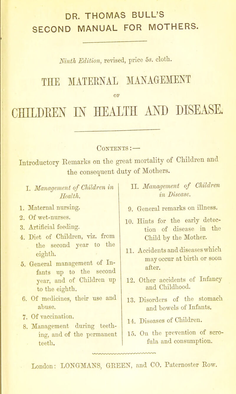 DR. THOMAS BULL'S SECOND MANUAL FOR MOTHERS. Mnth Edition, revised, price 5s. clotli. THE MATEMAL MANAGEMENT as CmDEEN m HEALTH AOT) DISEASE. Contents : — Introductory Eemarts on tlie gi-eat mortality of Children and the consequent duty of Mothers. I. Management of CJiildren in Health. 1. Maternal nursing. 2. Of wet-nurses. 3. Artificial feeding. 4. Diet of Children, viz. from the second year to the eighth. 5. General management of In- fants up to the second year, and of Children up to the eighth. 6. Of medicines, their use and abuse. 7. Of vaccination. 8. Management during teeth- ing, and of the permanent teeth. II. Management of Children in Disease. 9. General remarks on illness. 10. Hints for the early detec- tion of disease in the Child by the Mother. 11. Accidents and diseases which may occur at birth or soon after. 12. Other accidents of Infancy and Childhood. 13. Disorders of the stomach and bowels of Infants. 14-. Diseases of Childi-on. 15. On (ho prevention of scro- fula and consumption.