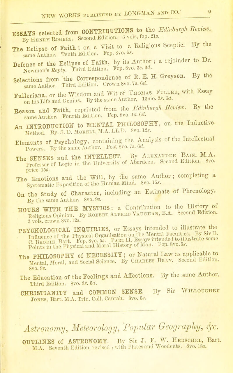 ESSAYS selected from CONTRIBUTIONS to the Edinbrtnjh Beview. By Hew Rogers. Second Edition. ■^ vols. Icp. 21s. The Eclipse of Faith ; or, a Visit to a Eeligious Sceptic. By the same Author. Tenth Edition. Ecp. Svo. 5s. Defence of the Eclipse of Faith, by its Author ; a rejoinder to Dr. Newman's Jtepti/. Third Edition. Pep. Svo. 3s. 6rf. Selections from the Correspondence of R, E. H. Greyson. By the same Author. Third Edition. Crown Svo./s. Grf. Eulleriana, or the Wisdom and Wit of TnoHAS Fulleu, with Essay on Ids Life and Genius. By the same Author. 16,no. 2s. Od. Reason and Faith, reprinted from the Edinburgh Beview. By the same Author. Pourth Edition. Ecp. Svo. Is. Ul. An INTRODUCTION to MENTAL PKILOSOPHT, on the Inductive ilcthod. By. J. B. MoEELL, :J.A. LL.l). Svo. lis. Elements of Psychology, containing the Analysis of the Intellectual Bowers. By tlic same Autlior. Post Svo. 7s. Gd. The SENSES and the INTELLECT. By Ai-kxanper Ba:x, M A. Prol^essor of Losic in the University of Aberdeen. Second Edition. Svo. price 15s. The Emotions and the Will, by the same Author ; completing a Systematic Exposition of the Human Mind. Svo. 15s. On the Study of Character, including an Estimate of Phrenology. By the same Author. Svo. 9s. HOURS WITH THE MYSTICS: a Contribution to the History of Religious Opinion. By Robeet Aleued Vaughak, B.A. Second Edition. 2 vols, crown Svo. 12s. PSYCHOLOGICAL INQUIRIES, or Essays intended to illustrate the Tnduencn of the Physical Organisation on the Mental Pacultios. By Sir B. C B fmi^E Bnrt. plp. Svo. 5s. Paet XL Essays intended to illustrate some Poi^iits in the Physical and Moral History of Man. 1' ep. Svo. 5s. The PHILOSOPHY of NECESSITY ; or Natural Law as applicable to ]\Iental, Jtoral, and Social Science. By Cmles Bray. Second Edition. 8vo. 9s. The Education of the Feelings and Affections. By the same Author. Third Edition. Svo. 'M: 6rf. CHRISTIANITY and COMMON SENSE. By Sir Willodghev Jones, Bart. M.A. Trin. Coll. Cantab. Svo. 6s. Astronomy, Meteorolo/ji/, Popidar (Jeor/rajjhy, cj-c. OUTLINES of ASTRONOMY. By Sir J. E. W. IIkksciiel, Bart. M.A. Seventh Edition, revised : with Plates and AVoodcuts. Svo. ISs.