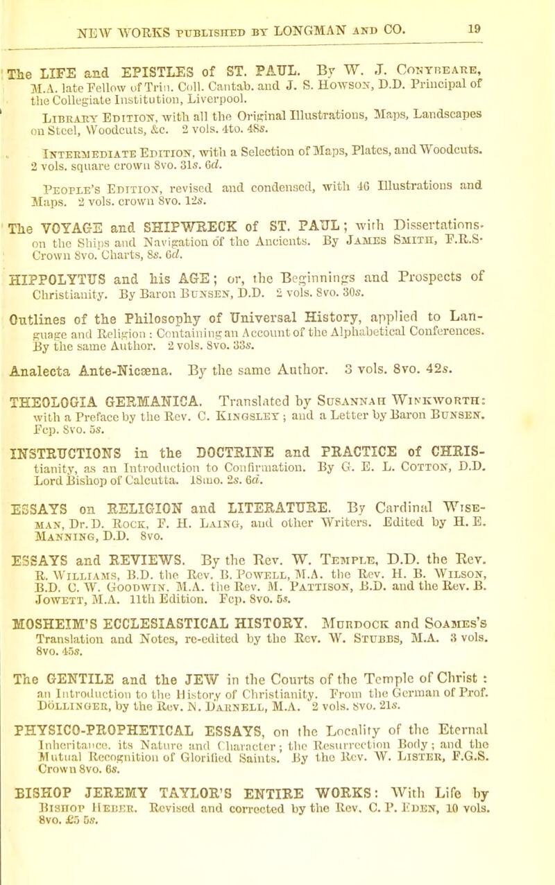 The LIFE and EPISTLES of ST. PAUL. By W. J. CoT^YnEARE, M.A. latePellow of Triii. Coll. Cantab, aud J. S. Howsox, D.D. Principal of the Collegiate Institution, Liverpool. LiBEAEY Bditiojt, witli all the Orif,Mnal Illustrations, Maps, Landscapes on Steel, Woodcuts, &c. 2 vols. 4to. 48s. iNTEEilEDiATE EDITION, with a Selection of Maps, Plates, and Woodcuts. 2 vols, square crown 8vo. 31s. Gd. People's Edition, revised and condensscd, with id Illustrations and Maps. 2 vols, crown 8vo. 12s. Tlie VOYAGE and SHIPWEECK of ST. PAUL; with Dissertatinns- on the Sbijjs and Navigation o'f the Ancients. By James Smith, P.U.S- Crown 8vo. Charts, 8s. Gd. HIPPOLYTTJS and liis AGE; or, the Beginnings and Prospects of Christianity. By Baron Bunsen, D.D. 2 vols. 8vo. 30s. Outlines of tlie PMlosophy of Universal History, applied to Lan- guage and Religion : Containing an Account of the Alphabetical Conferences. By the same Author. 2 vols. 8vo. 33s. Analecta Ante-Nicaena. By the same Author. 3 vols. 8vo. 42s. THEOLOGIA GERMAWICA. Translated by Susannah Winkworth: with a Preface by the Rev. C. Kingsley ; aud a Letter by Baron Bunsen. Pop. Svo. 5s. INSTPvUCTIONS in the DOCTKUTE and PRACTICE of CHEIS- tianity, as an Introduction to Coufinuatiou. By G. E. L. Cotton, D.D. Lord Bishop of Calcutta. ISmo. 2s. 6d. ESSAYS on RELIGION and LITERATUSE. By Cardinal Wise- man, Dr. D. UocK, p. H. Laing, and other Writers. Edited by H. B. Manning, D.D. Svo. ESSAYS and REVIEWS. By the Rev. W. Temple. D.D. the Rev. U. Williams, B.D. the Rev. B. Powell, M.A. the Rev. H. B. Wilson, B.D. C. W. OJooDwiN. M.A. the Rev. M. Paitison, B.D. and the Rev. B. JowETT, M.A. 11th Edition. Pep. Svo. 5i. MOSHEIM'S ECCLESIASTICAL HISTORY. Mdrdock and Soames's Translation and Notes, re-edited by the Rev. W. Stubbs, M.A. 3 vols. Svo. 4.5s. The GENTILE and the JEW in the Courts of the Temple of Christ : an Introduction to the History of Christianity. Proiu the German of Prof. DOLLINQER, by the Rev. M. D'ahnell, M.A. S vols. svo. 21s. PHYSICO-PROPHETICAL ESSAYS, on the Locality of the Etern.il Inheritance, its Natin-o and ( haracter • the R,esurrcctinn Body; and the Mutual Recognition of Glorified Saints. By the llov. W. LiSTER, F.G.S. Crown Svo. Cs. BISHOP JEREMY TAYLOR'S ENTIRE WORKS: With Life by Bisrroi' W'Bvku. Revised and con-octed by the Rev. C. P. lOiEN, 10 vols. Svo, £5 Gs.