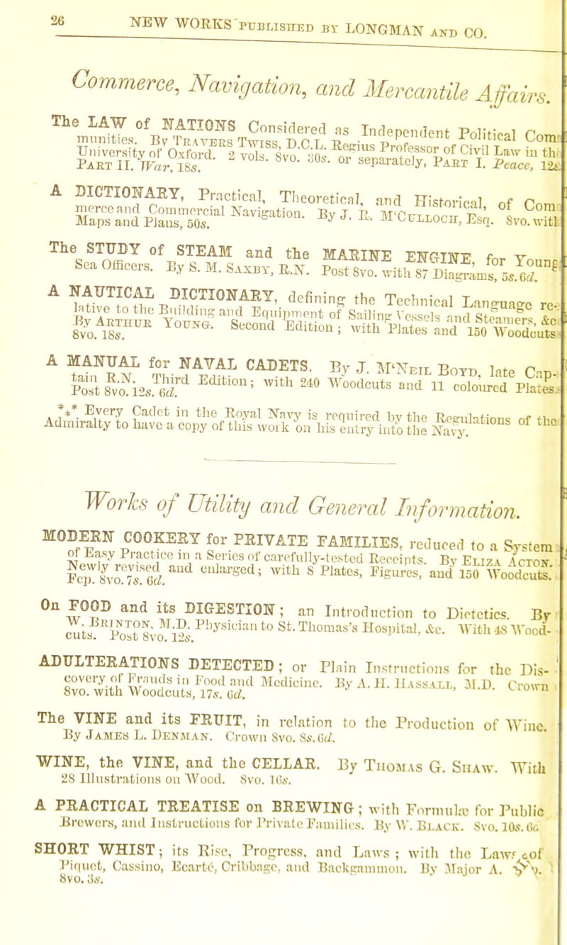 fairs. Commerce, Navigation, and Mercantile Atf\ The LAW of JTATIOFS Considered ns Independent Polif,V.l r.^ University of Oxtel | vJ^f Svo ■•ft^ nr*' P''/'^.S'^oj^of Civil Law in th. Paet n. Van ISs! °' separately, Paet L Peace, lia A BICTIOFARY, Practical, Theoretical, and Historical of Com merceanrl Commeroial Navigation. By J E M'O7-7x7,.T t?' \ Maps and PJaus, 50s. -^ J- J^-- m Oulloch, Esq. Svo.witl The STUDY of STEAM and the MARINE ENGINE for Younr Sea Officers. By S. M. Saxby, R.N. Post Svo. v,-ith 87 DiSlms! ^ A NAT7TICAI DICTIONARY, defining the Technical Lan-^ua^c re-^ |:|r;^^o^rte^^'=-; -Ks'aj^^SIS (?/ f7^z% and General Information. MODERN COOKERY for PRIVATE EAMILIES, reduced to a Sjstem of Lasy Practice m a Series of cnrcfuUy-testcd Receints Bv Fr77» /rrnv Pcirio^rrei'' ^^'^ FiSulU?-and^5woodcut: On FOOD and its DIGESTION; an Introdnction to Dietetics. Br ^ts.''post 8m i?;.^''^'''^ *° Hospital, ic. With -JLS Wood- ADULTERATIONS DETECTED; or Plain Instructions for the Dis- covery o( Frmidsin Foodand Medicine. By A. H. Hassall, 3i.D. Cro\ni Svo. with Woodcuts, 17s. '^iou The VINE and its FRUIT, in relation to the Production of AVine. By James L. Uenjian. Crown Svo. Ss.Oi/. WINE, the VINE, and the CELLAR. By Thomas G. Siiaav. With 28 Illustrations ou Wood. Svo. Kvv. A PRACTICAL TREATISE on BREWING ; with Fnrmuku for Public Brewers, and lustructions for Private families. By W. Black. Svo. JOs.to SHORT WHIST; its Rise, Progress, and Laws; with the Law? cof ri(|uet, Cassino, Ecarte, CribUage, and Backerammou. Bv 3Iajor A. Svo. 3s. .J I .