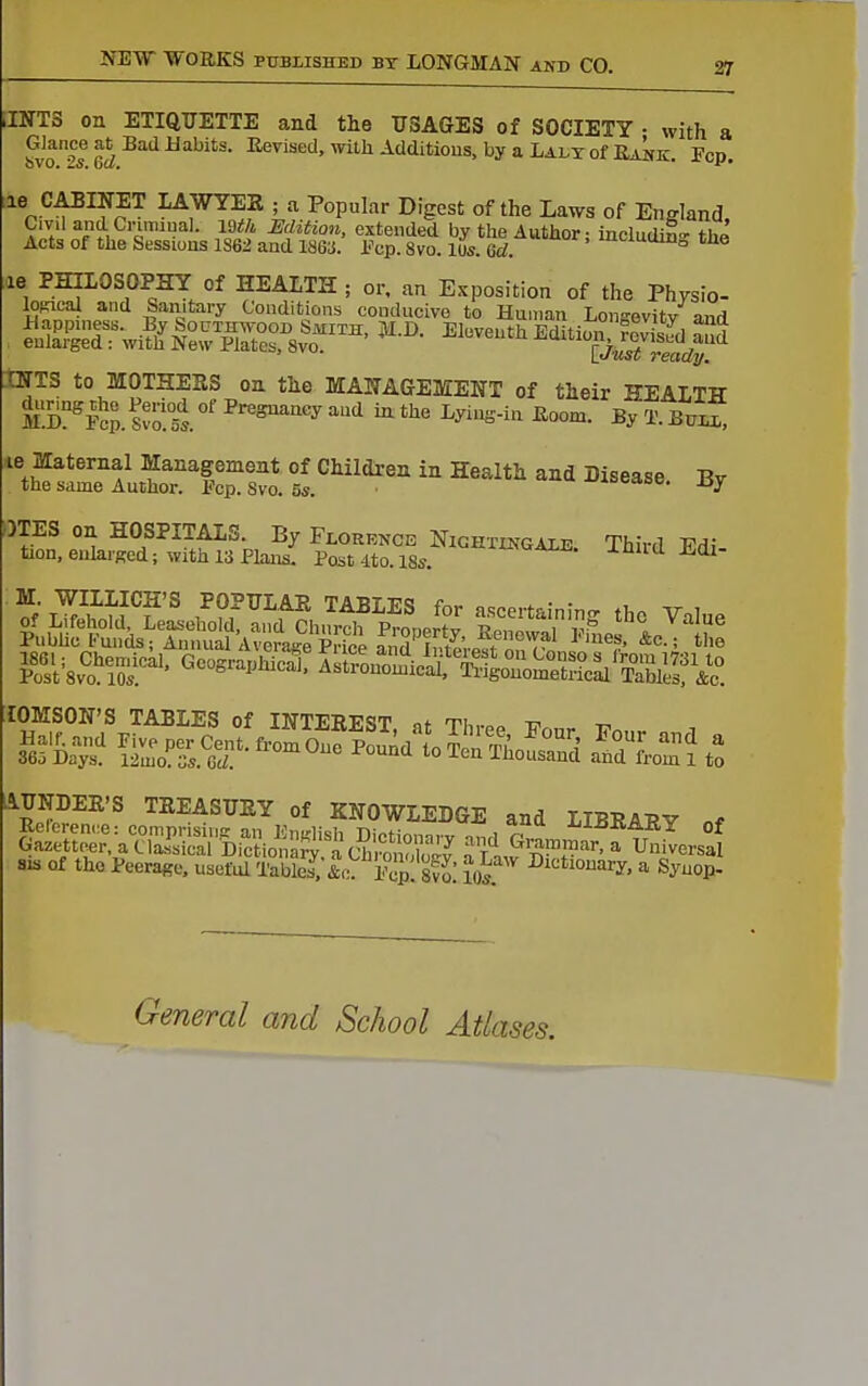 JNTS on ETIQUETTE and the USAGES of SOCIETY • with a ?vo2s W'^'^'''''^ ^^^^^''''^^^^^^d'tious.byaLAiiTofEAME:. Pep, ^« C^I^ET LAWYER ; a Popular Digest of the Laws of England, Civil and Crumual. mh Hdition, extenUed by the Author - including thk Acts of the Sessioas 1S62 and 186a. l^cp. 8vo. Us. Gd ' ^'^^^^^ ;,ie PHILOSOPHY of HEALTH ; or. an E,xposition of the Physio- loftical and Sanitary Conditions conducive to Human Lonsevitv and Sg;iTwi?^i2.7sr8^o=' ^^^^^^^'^SS.r INTS to MOTHESS on the MANAGEMENT of their HEALTH S^S. svo!t °' ^''^'''''^ '^ ^ '^ ^^'S-^ By BriS le Maternal Management of Children in Health and Disease. Bv the same Author. Fcp. Svo. 5s. -iDcaoo. jjy OTES on HOSPITALS. By Florence Nighxingaie Third T7d; tion, enlaiged; with 13 Plan£ Post 4to. 18s -^^iid Edi- lOMSON'S TABLES of ITTTERT'ST of ti, t. ^ AUNDER'S TREASURY of KNOWLEDGE and LIBRARY „f SIS of tho Peerage, useful XaS/if: Pop. Svo! m^' ^^^^^onarY. a Syuop- General and School Atlases.