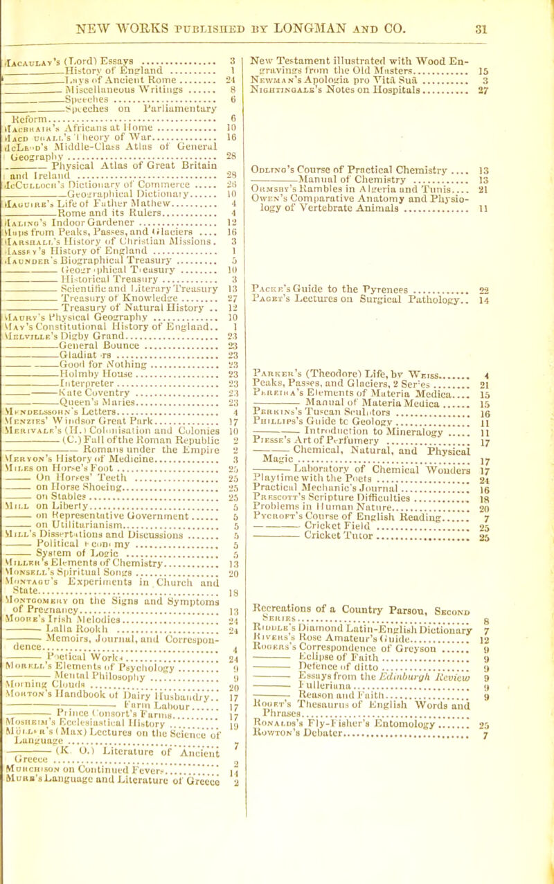 .rAcAuLAv*s (T.orcf) Essays 3 —History of Ens-land I T-!iys of Ancient Rome 21 . ^ Miijcelliineous Writings 8 Si)i;eclies 6 SiKeches on rariiamentary Kcform 6 vIal-bkArn'.s Africans at Home 10 ►Iacd udAi-i.'s I lieory of War 16 iIcLe 'd's Middle-Clats Atlas of General Geosrapliy 28 Pliysical Atlas of Great Britaio and Ireland 23 IcCuLLocn's Dicliouary of Commerce 2tl Geoirraphieal Dictioiiaiy 10 klAuoiiiB'a Life of Futiitr Mathew 4 Rome and its Rulers 4 plALtNo's Indoor Gardener 12 iliips frum Peaks, Passes, and (riaciera .... IG 'lAitsnALi.'s History of Christian Missions. 3 Iassfy's History of EiiKland 1 •Iaundeii's Biographical Treasury 5 (Jeo^T iphieal Tieusuiy 10 lIi-;torical Treasury 3 Scieniiticand 1 .iterary Treasury 13 Treasury of KnowledL-^e 2/ Treasury of Natural History .. 12 vtAURv's I'hysical Geoirraphy 10 May's Constitutional History of England.. J Mclville's Dii;by Grand 23 General Bounce 23 Gladiat rs 23 Good for iVothing ^3 Holmby House 23 Interpreter 23 Kate Coventry 23 Qiiefn'u Maries 23 MkNDEt.ssoHN's Lctters 4 Menzies' Windsor Great Park 17 UEiiivALr's (II. 1 Colimisation and Culonies 10 (C.)Fail oftiie Roman Republic 2 Romans under the Empiie 2 Ukryon's History (if Medicine 3 Miles on H'>r>e'sFoot 2.0 On Hordes' Teeth 25 on Ilorae Shoeing 25 on Stable? 23 Mill . on Heprescntutive Uovernrncnt 6 on Utilitarianism 5 Mill's DisstTt itions ftnd Discussions 5 . Political I CDDi my 5 System of I,osic S MiLLKii's Eli-mcnls of Chemistry 13 \Ii»nsrll's Spiritual Sontrs '20 MnvTAou's Experiments in Church and State j3 MuNTooMEKY oti tltc Sigm and Symptoms of Pretrnancy ]3 Moope's Irish Melodies 21 Lalla Kookh ] 2i Memoirs, Journal, and Correspon- dence .J P ietical WorlCH 24 MoRKir.'s Elements (if Psychology <) Menial Philosophy . . I) \fi>i niri;; Clouds 20 Mouton's Handbook of Dairy iiuVbar'idry.'. 1? -,r-. ; ■ I' lirni Lahour 17 Pi ice ( ousort s FarniB.. 17 Mosiieim's Ecclesiastical History . ly Morn a's (Max) Lectures on the Science'of Lan;;ua?c ' - — (K O.) 1-itcrature'of'Ancient (jrcecc „ MoncHcsoN on Continued Fever,-!'.'.'.!'.u Moiia's Language and J.iteraturc of Or'e'e'co 2 New Testament ilhistrntert with Wood En- irravinirs from the Old Masters 15 Newman's Apoloiria pro VitiT Sua 3 NicnTiNGALE's Notcs ou Hospltals 27 Odltno's Course of Practical Chemistry .. ■Manual of Chemistry 13 . . . - - 13 Okmshy's Kambles in AlL'eriaand Tunis 21 Owen's Comparative Anatomy and Physio- logy of Vertebrate Animals 1! Packe's Guide to the Pyrenees 22 Paget's Lectiu'ea on Surgical Pathology., 14 Pabkeii's (Theodore) Life, hv Weiss 4 Peaks, Passes, and Glaciers, 2 Ser'es 21 PhUEiiiA's Elements of Materia Medica 15 Manual of MateriaMedica 15 Perkins's Tuscan Sculiitors IG PuiLLips's Guide to Geolosv 11 Intnidiicliou to Mineralogy .!!!! 11 Piesse's Artof Pt-rfumery 17 Chemical, Natural, and Physical Mafiic ]7 Laboratory of Chemical Wou'ders 17 Playlime with the Pciels 24 Practical Mechanic's Journal [[ \q Prescott's Scripture Difficulties Problems in Human Nature 20 PycnoFTsCourse of English Keadiug....!. 7 Cricket Field 25 Cricket Tutor 25 Recreations of a Country Parson, Second Series g Riuule's Diamond Latin-En'giisli Dictio'iiary 7 HivEus s Rose Ainateur's<iuidc 12 Rubers s Correspundencc of Greysou u Eclipse of Faith 9 Defence f ditto ij Essays from the-ff/iuiur^A A'cuieiy 9 lulleriuna 9 Reason and Faitli 9 Kooet's Thesaurus of English Words and Phriuies RoNALDs's FIy-1 ishcr's Entomology ! 25 Kowton's Debater 7