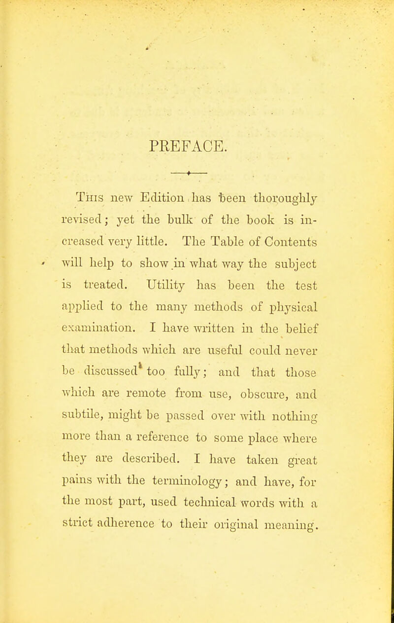 PREFACE. This new Edition lias 'been thoroughlj revised; yet the bullc of the book is in- creased very little. The Table of Contents will help to show in what way the subject is treated. Utility has been the test applied to the many methods of physical examination. I have written m the belief that methods which are useful could never be discussed* too fully; and that those which are remote from use, obscure, and subtile, might be passed over with nothing more than a reference to some place where they are described. I have taken great pains with the terminology; and have, for the most part, used technical words with a strict adlierence to then- original meaning.