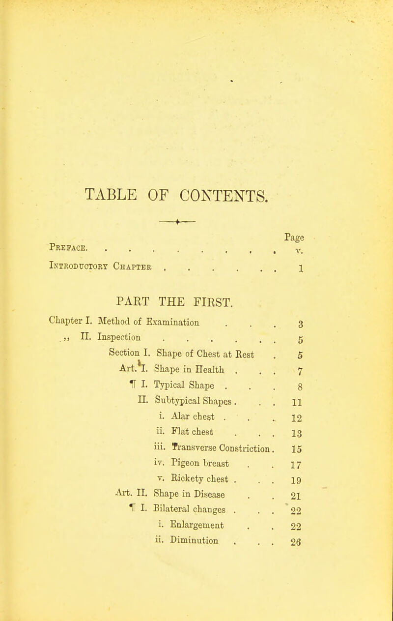 TABLE OF CONTENTS. Page Preface y_ Introductory Chapter 1 PART THE FIRST. Chapter I. Method of Examination ... 3 ,, II. Inspection g Section I. Shape of Chest at Rest . 5 Art.h. Shape in Health . . , 7 IT I. Typical Shape ... 8 II. Subtypical Shapes. . . 11 i. Alar chegt . . .12 ii. Flat chest . . . 13 iii. Transverse Constriction. 15 iv. Pigeon breast . . 17 V. Eickety chest . . . 19 Art. II. Shape in Disease . . 21 IT I. Bilateral changes . . . 22 i. Enlargement . . 22