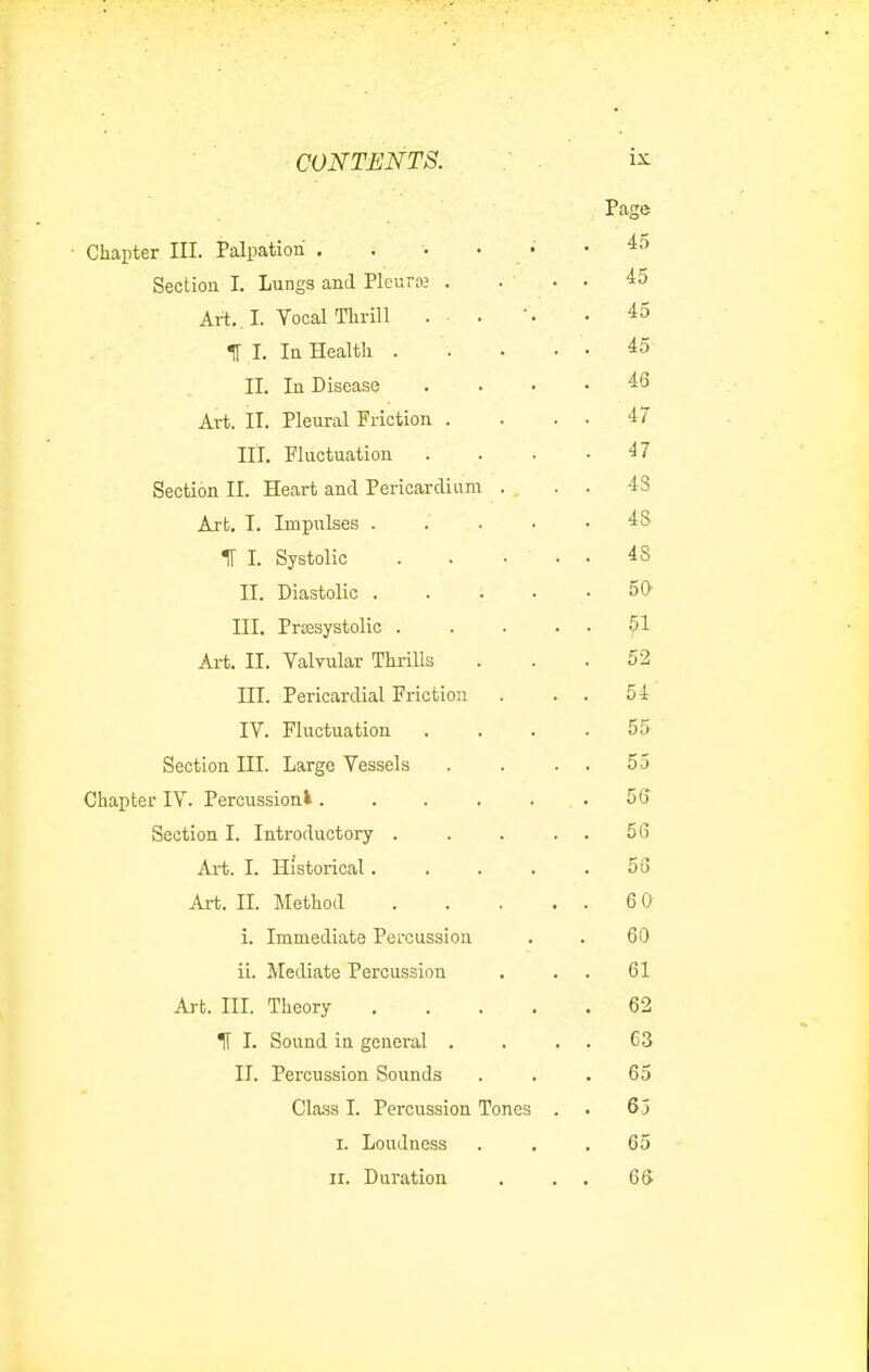 Chapter III. Palpation .... Section I. Lungs and Plcuroj . Art., I. Yocal Till-ill . . 1[ I. InHealtli . II. In Disease Art. II. Pleural Friction . III. Fluctuation Section II. Heart and Pericardium . , Ai-t, I. Impulses . IT I. Systolic II. Diastolic . III. Presystolic . Art. II. Valvular Thrills III. Pericardial Friction IV. Fluctuation Section III. Large Vessels Chapter IV. Percussion^ .... Section I. Introductory . Ai-t. I. Historical. Ai-t. II. Method i. Immediate Percussion ii. Mediate Percussion Ai-t. III. Theory IT I. Sound in general . II. Percussion Sounds Cla.ss I. Percussion Tones I. Loudness II. Duration