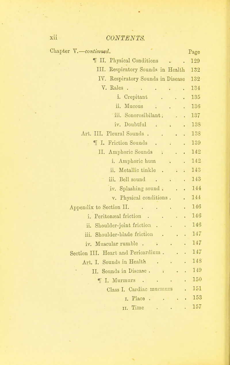 Chapter V.—continwd. H II. Physical Conditions III. Eespiratory Sounds in Heallli rV. Respiratory Sounds in Disease V, Eales . i. Crepitant ii. Mucous iii. Sonorosibilant. iv. Doubtful Art. III. Pleural Sounds . H I. Friction Sounds II. Amphoric Sounds i. Amphoric hum ii. Metallic tinkle . iii. Bell sound iv. Splashing sound . V. Physical conditions Appendix to Section II. i. Peritoneal friction . ii. Shoulder-joint friction . iii. Shoulder-blade friction iv. Muscular rnmble . Section III. Heart and Pericardium . Art, I. Sounds in Health II. Sounds in Disease . ; IT I. Murmurs . Class I. Cai-diac murmurs I. Place . II. Time