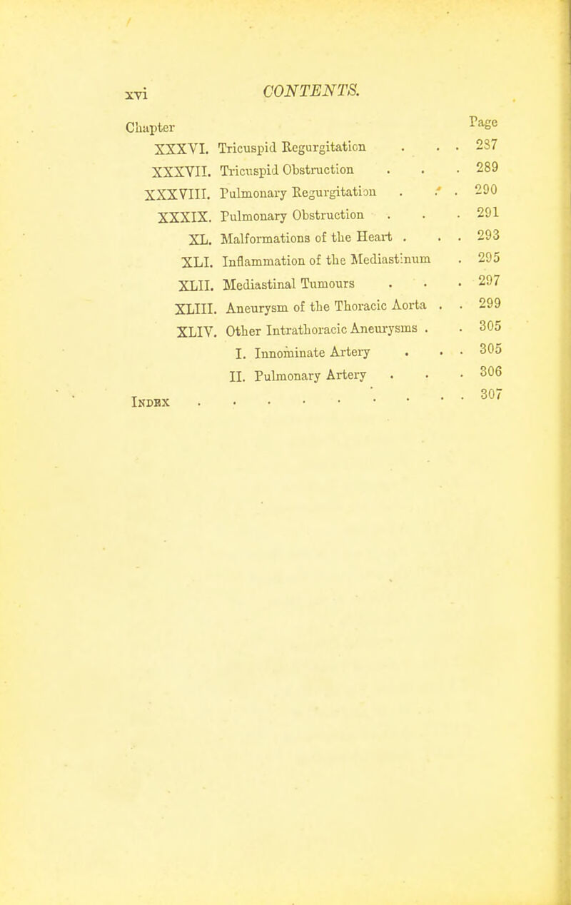 Chapter I'age XXXVI. Tricuspid Eegurgitaticn . . . 2S7 XXXVII. Triciispitl Obstruction . . • 289 XXXVIII. Palmonary Regurgitation . . 290 XXXIX. Pulmonary Obstruction . . . 291 XL. Malformations of tlie Heart . . . 293 XLI. Inflammation of the Mediastinum . 295 XLII. Mediastinal Tumours . • .297 XLIII. Aneurysm of the Thoracic Aorta . . 299 XLIV. Other Intrathoracic Aneurysms . . 305 I. Innominate Artery . . • 305 II. Pulmonary Artery . . • 306 INDBX •. ... 307