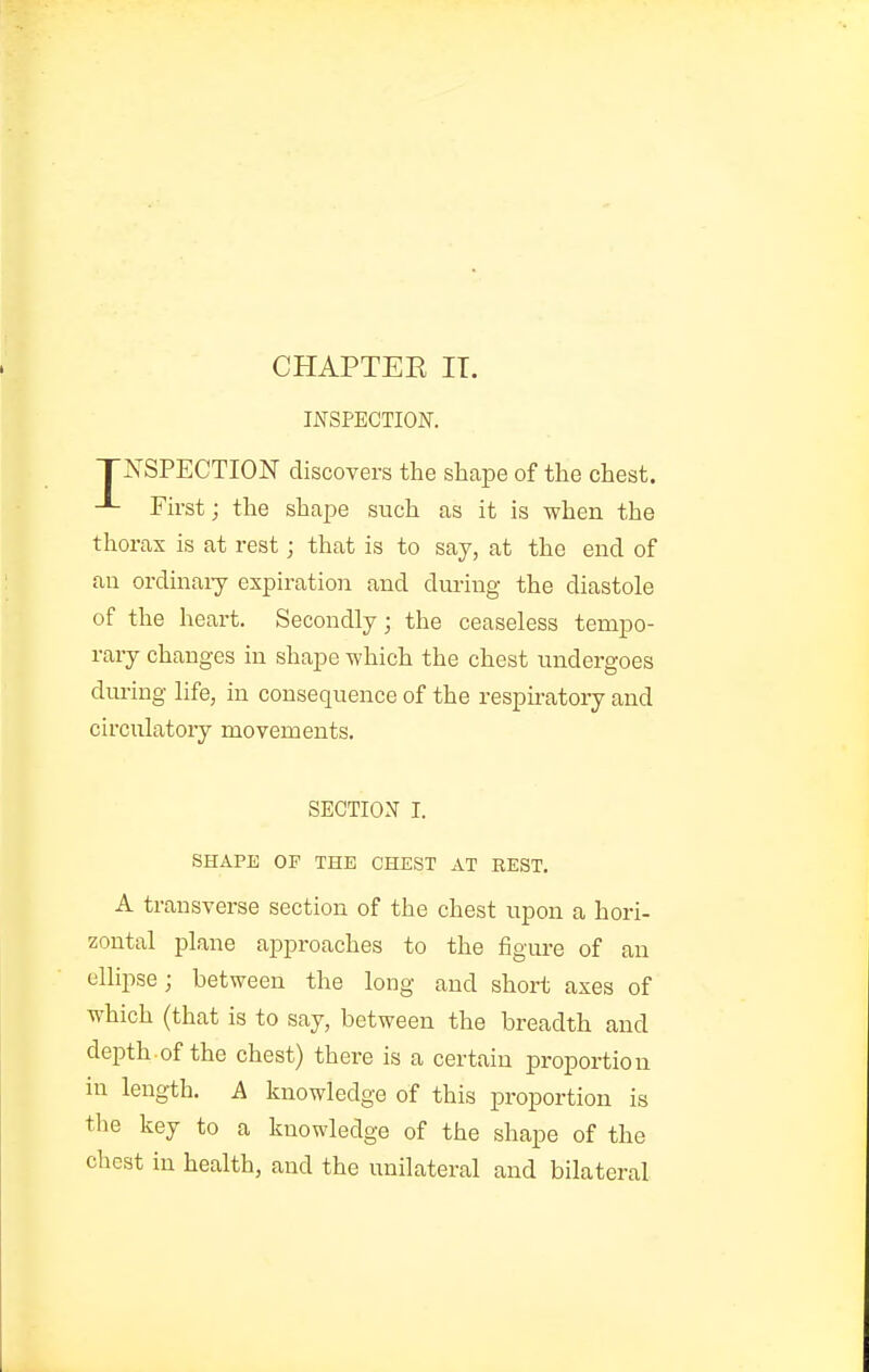 CHAPTEE IT. INSPECTION. TNSPECTION discovers the shape of the chest. First j the shape such as it is when the thorax is at rest; that is to say, at the end of an ordinaiy expiration and during the diastole of the heart. Secondly; the ceaseless tempo- rary changes in shape -which the chest undergoes dm-ing life, in consequence of the respiratory and circulatory movements. SECTION I. SHAPE OF THE CHEST AT REST. A transverse section of the chest upon a hori- zontal plane approaches to the figure of an ellipse; between the long and short axes of which (that is to say, between the breadth and depth of the chest) there is a certain proportion ni length. A knowledge of this proportion is the key to a knowledge of the shape of the chest in health, and the unilateral and bilateral