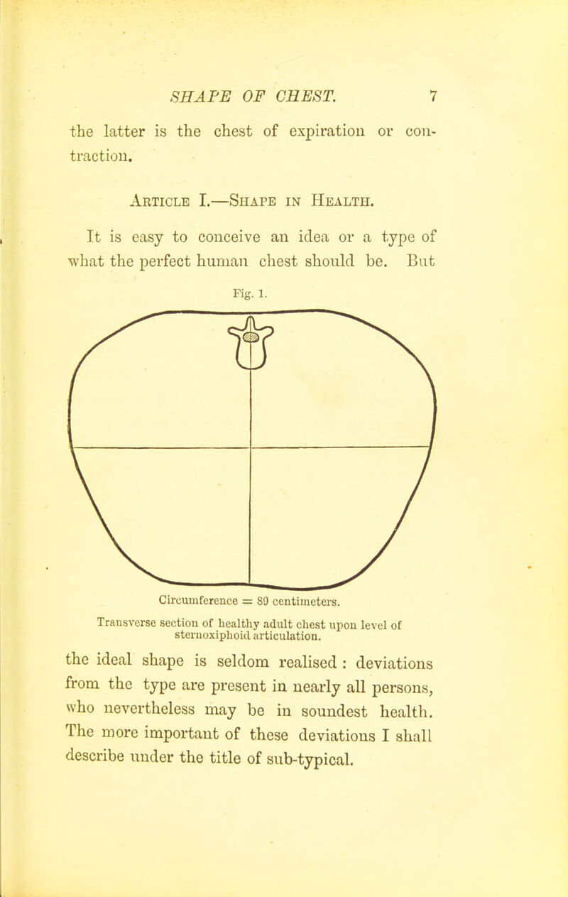 the latter is the chest of expiration or con- traction. Article I.—Shape in Health. It is easy to conceive an idea or a type of what the perfect human chest should be. But Fig. 1. Circumference = 89 centimeters. Transverse section of healthy adult chest upon level of stenioxiphoid articulation. the ideal shape is seldom realised : deviations from the type are present in nearly all persons, who nevertheless may be in soundest health. The more important of these deviations I shall describe under the title of sub-typical.