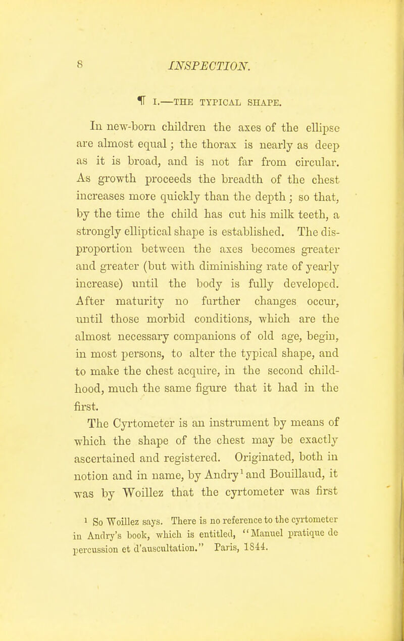 IF I.—THE TYPICAL SHAPE. In new-bom children the axes of the ellipse are almost equal; the thorax is nearly as deep as it is broad, and is not far from circular. As growth proceeds the breadth of the chest increases more quickly than the depth; so that, by the time the child has cut his milk teeth, a strongly elliptical shape is established. The dis- proportion between the axes becomes greater and greater (but with diminishing rate of yearly increase) until the body is fully developed. After maturity no further changes occm-, until those morbid conditions, which are the almost necessary companions of old age, begiu, in most persons, to alter the typical shape, and to make the chest acquire, in the second child- hood, much the same figure that it had in the first. The Cyrtometer is an instrument by means of which the shape of the chest may be exactly ascertained and registered. Originated, both in notion and in name, by Andry^ and Bouillaud, it was by Woillez that the cyrtometer was first 1 So Woillez says. There is no reference to the cyrtometer in Andry's book, which is entitled, Manuel isratique de percussion et d'auscultation. Paris, 1844.