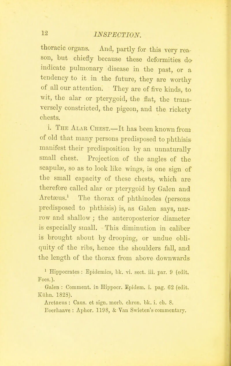 thoracic organs. And, partly for this very rea- son, but chiefly because these deformities do- indicate piilmonary disease in the past, or a tendency to it in the future, they are worthy of all our attention. They are of five kinds, to ■wit, the alar or pterygoid, the flat, the trans- versely constricted, the pigeon, and the rickety chests. i. The Alar Chest.—It has been known from of old that many persons predisposed to phthisis- manifest their predisposition by an unnaturally small chest. Projection of the angles of the scajpulee, so as to look hke wings, is one sig-n of the small capacity of these chests, which are therefore called alar or pterygoid by Galen and Aretseus.' The thorax of phthinodes (persons predisposed to phthisis) is, as Galen says, nar- row and shallow; the anteroposterior diameter is especially small. This diminution in caliber is brought about by drooping, or undue obli- quity of the ribs, hence the shoulders fall, and the length of the thorax from above downwai-ds ^ Hippocrates : Epidemics, hk. vi. sect. iii. par. 9 (edit. Foes.). Galen : Comment, in Hippocr. Epidem. i. pag. 62 (edit. Kiilin. 1823). Aretaeiis : Cans, et sign. morb. cliron. bk. i. cli. 8. Ijoerliaave : Aplior. 1198, & Van Swieten's commcntarj.