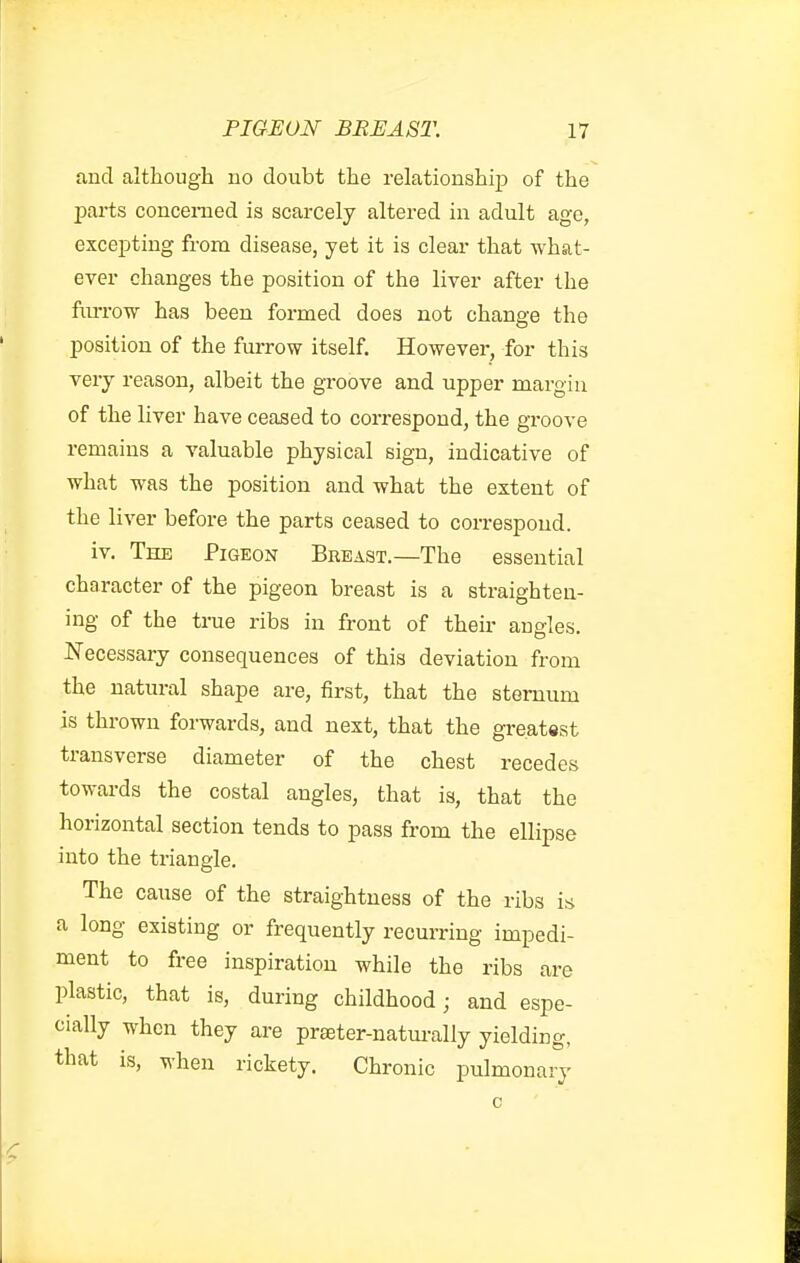 and although no doubt the relationship of the jDarts concerned is scarcely altered in adult age, excepting from disease, yet it is clear that what- ever changes the position of the liver after the furrow has been formed does not change the position of the furrow itself. However, for this very reason, albeit the groove and upper margin of the liver have ceased to correspond, the groove remains a valuable physical sign, indicative of what was the position and what the extent of the liver before the parts ceased to correspond. iv. The Pigeon Breast.—The essential character of the pigeon breast is a straighten- ing of the true ribs in front of their angles. Necessary consequences of this deviation from the natural shape are, first, that the sternum is thrown forwards, and next, that the greatest transverse diameter of the chest recedes towards the costal angles, that is, that the horizontal section tends to pass from the ellipse into the triangle. The cause of the straightness of the ribs is a long existing or frequently recurring impedi- ment to free inspiration while the ribs are plastic, that is, during childhood; and espe- cially when they are prteter-natm-ally yielding, that is, when rickety. Chronic pulmonary