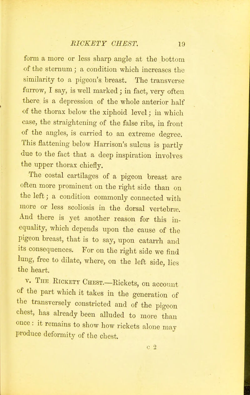 form a moi-e or less sharp angle at the bottom of the sternum; a condition which increases the similarity to a pigeon's breast. The transverse furrow, I say, is well marked; in fact, very often there is a depression of the whole anterior half of the thorax below the xiphoid level; in which case, the straightening of the false ribs, in front of the angles, is carried to an extreme degree. This flattening below Harrison's sulcus is partly due to the fact that a deep inspiration involves the upper thorax chiefly. The costal cartilages of a pigeon breast are often more prominent on the right side than on the left; a condition commonly connected with more or less scoliosis in the dorsal vertebras. And there is yet another reason for this in- equality, which depends upon the cause of the pigeon breast, that is to say, upon catarrh and its consequences. For on the right side we find lung, free to dilate, where, on the left side, lies the heart. V. The Rickety Chest.—Rickets, on account of the part which it takes in the generation of the transversely constricted and of the pigeon chest, has already been alluded to more than once : it remains to show how rickets alone may produce deformity of the chest.