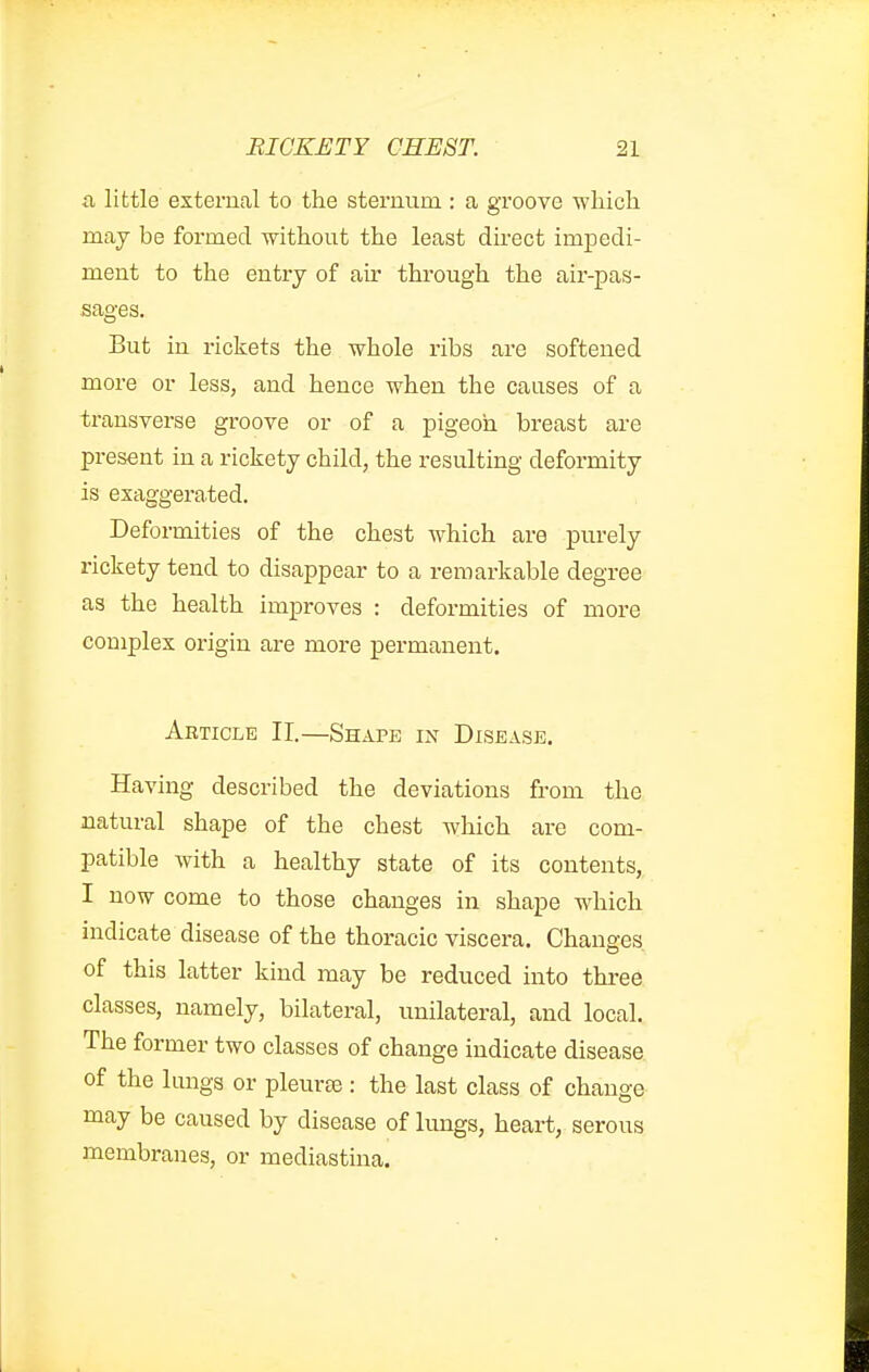 a little external to the sternum : a groove ■which may be formed without the least direct impedi- ment to the entry of air through the air-pas- sages. But in rickets the whole ribs are softened more or less, and hence when the causes of a transverse groove or of a pigeon breast are present in a rickety child, the resulting deformity is exaggerated. Deformities of the chest which are purely rickety tend to disappear to a remarkable degree as the health improves : deformities of more complex origin are more permanent. Article 11.—Shape in Disease. Having described the deviations from the natural shape of the chest which are com- patible with a healthy state of its contents, I now come to those changes in shape which indicate disease of the thoracic viscera. Changes of this latter kind may be reduced into three classes, namely, bilateral, unilateral, and local. The former two classes of change indicate disease of the lungs or pleurae: the last class of change may be caused by disease of lungs, heart, serous membranes, or mediastina.