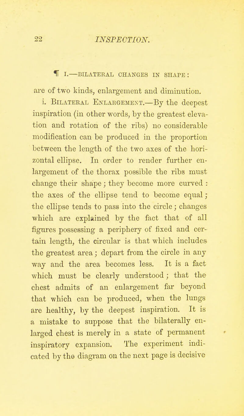 IT I.—BILATERAL CHANGES IN SHAPE : are of two kinds, enlargement and diminution. i. Bilateral Enlargement.—By the deepest inspiration (in other words, by the greatest eleva- tion and rotation of the ribs) no considerable modification can be produced in the proportion between the length of the two axes of the hori- zontal ellipse. In order to render further en- largement of the thorax possible the ribs must change their shape ; they become more curved : the axes of the ellipse tend to become equal; the ellipse tends to pass into the circle; changes which are explained by the fact that of all figures possessing a periphery of fixed and cer- tain length, the circular is that which includes the gi'eatest area; depart from the circle in any way and the area becomes less. It is a fact which must be clearly understood; that the chest admits of an enlargement far beyond that which can be produced, when the lungs are healthy, by the deepest inspiration. It is a mistake to suppose that the bilaterally en- larged chest is merely in a state of permanent inspiratoiy expansion. The experiment indi- cated by tho diagi-am on the next page is decisive