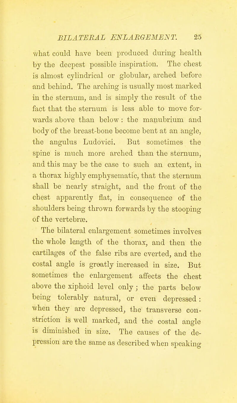 what could have been produced during health by the deepest possible inspiration. The chest is almost cylindrical or globular, arched before and behind. The arching is usually most marked in the sternum, and is simply the result of the fact that the sternum is less able to move for- wards above than below: the manubrium and body of the breast-bone become bent at an angle, the angulus Ludovici, But sometimes the spine is much more arched than the sternum, and this may be the case to such an extent, in a thorax highly emphysematic, that the sternum shall be nearly straight, and the front of the chest aj)parently flat, in consequence of the shoulders being thrown forwards by the stooping of the vertebrte. The bilateral enlargement sometimes involves the whole length of the thorax, and then the cartilages of the false ribs are everted, and the costal angle is greatly increased in size. But sometimes the enlargement affects the chest above the xiphoid level only; the parts below being tolerably natural, or even depressed: when they are depressed, i.he transverse con- striction is well marked, and the costal angle is diminished in size. The causes of the de- pression are the same as described when speaking