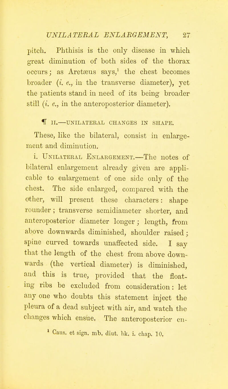 jjitch. Phthisis is the only disease in which great diminution of both sides of the thorax occurs; as Aretteus says/ the chest becomes broader (i. e., in the transverse diameter), yet the patients stand in need of its being broader still (i. e., in the anteroposterior diameter). IT H.—UNILATERAL CHANGES IN SHAPE, These, like the bilateral, consist in enlai'ge- ment and diminution. i. Unilateral Enlargement.—The notes of bilateral enlargement already given are appli- cable to enlargement of one side only of the chest. The side enlarged, compared with the other, will present these characters: shape rounder; transverse semidiameter shorter, and anteroposterior diameter longer; length, from above downwards diminished, shoidder raised; spine cm-ved towards unaffected side. I say that the length of the chest from above down- wards (the vertical diameter) is diminished, and this is true, provided that the float- ing ribs be excluded from consideration: let any one who doubts this statement inject the pleura of a dead subject with air, and watch the changes which ensue. The anteroposterior en- ' Cans, et sign. mb. diut. bk. i. chap. 10.