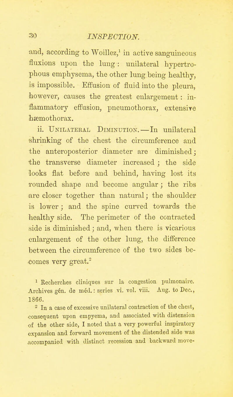 and, according to Woillez,' in active sanguineous fluxions upon the lung: unilateral hypertro- phous emphysema, the other lung being healthy, is impossible. Effusion of fluid into the pleura, however, causes the greatest enlargement: in- flammatory effusion, pneumothorax, extensive htemothorax. ii. UniI/Ateeal Diminutiojt.—In unilateral shrinking of the chest the circumference and the anteroposterior diameter are diminished; the transverse diameter increased; the side looks flat before and behind, having lost its rounded shape and become angular; the ribs are closer together than natural; the shoulder is lower; and the spine curved towards the healthy side. The perimeter of the contracted side is diminished; and, when there is vicarious enlargement of the other lung, the difference between the circumference of the two sides be- comes very great. 1 Eeclierclies clitiiques sur la congestioa piilmonaire. Archives gen. de mfid,: series vi. vol. viii. Aug. to Dec., 1866. 2 In a case of excessive unilateral contraction of the chest, consequent upon empyema, and associated with distension of the other side, I noted that a very powerful inspiratoiy expansion and forward movement of the distended side was accompanied with distinct recession and backward move-