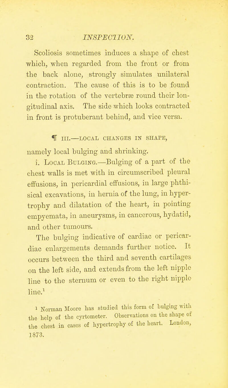 Scoliosis sometimes induces a shape of chest which, when regarded from the front or from the back alone, strongly simulates unilateral contraction. The cause of this is to be found in the rotation of the vertebra3 round their lon- gitudinal axis. The side which looks contracted in front is protuberant behind, and vice versa. IT in.—LOCAL CHANGES IN SHAPE, namely local bulging and shrinking. i. Local Bulging.—Bulging of a part of the chest -walls is met with in circumscribed pleural eflfusions, in pericardial effusions, in large phthi- sical excavations, in hernia of the lung, in hyper- trophy and dilatation of the heart, in pointing empyemata, in aneurysms, in cancerous, hydatid, and other tumours. The bulging indicative of cardiac or pericar- diac enlargements demands further notice. It occurs between the third and seventh cartilages on the left side, and extends from the left nipple line to the sternum or even to the right nipple line.^ 1 Norman Moore has studied this form o£ bulging witli the help of the cyrtometer. Observations on the shape of the chest in cases of hypei-trophy of the heart. London, 1873.