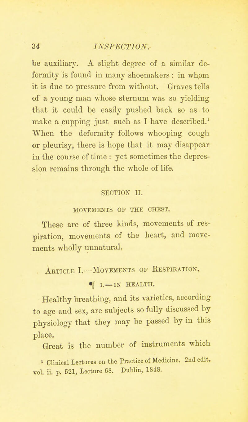 be auxiliary. A slight degree of a similar de- formity is found in many shoemakei'S : in whom it is due to pressure from without. Graves tells of a young man whose sternum was so yielding that it could be easily pushed back so as to make a cupping just such as I have described.' When the deformity follows whooping cough or pleurisy, there is hope that it may disappear in the course of time : yet sometimes the depres- sion remains through the whole of life. SECTION II. MOVEMENTS OP THE CHEST. These are of three kinds, movements of res- piration, movements of the heart, and move- ments wholly umiatural. Article I.—Movements of Respiration. ^ I.—IN health. Healthy breathing, and its varieties, according to age and sex, are subjects so fully discussed by physiology that they may be passed by in this place. Great is the number of instruments which » Clinical Lectures on the Practice of Medicine. 2nd edit, vol. ii. p. 621, Lecture 68. Dublin, lSi8.
