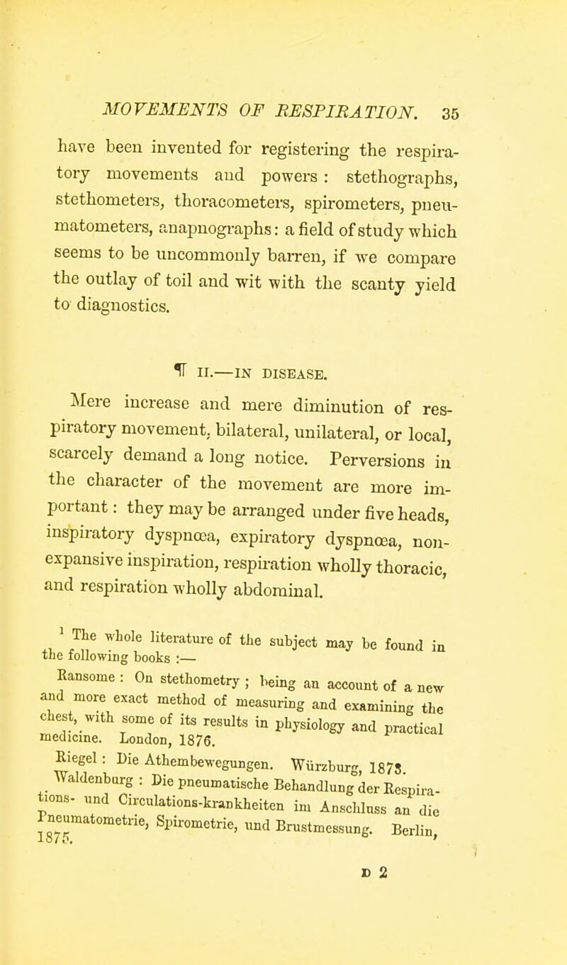 have been invented for registering the respira- tory movements and powers : stethographs, stethometers, thoracometers, spirometers, pueu- matometers, anapnographs: a field of study which seems to be uncommonly bairen, if we compare the outlay of toil and wit with the scanty yield to diagnostics. IT II.—IN DISEASE. Mere increase and mere diminution of res- piratory movement, bilateral, unilateral, or local, scarcely demand a long notice. Perversions in the character of the movement are more im- portant : they may be arranged under five heads, inspiratory dyspnoea, expiratory dyspnoea, non- expansive inspiration, respmation wholly thoracic, and respiration wholly abdominal. ' The whole literature of the subject may be found in the following books :— Eansome : On stethometry ; being an axjcount of a new and more exact method of measuring and examining the chest, wzth some of its results in physiology and practical medicme. London, 1876. Riegel: Die Athembewegungen. Wurzburg, 1878 Waldenburg : Die pneumatische Behandlung der Respira- tions- und Circulations-krankheitcn im Ansclduss an die Pneumatometrie, Spirometrie, und Brustmessung. Berlin, X> 2