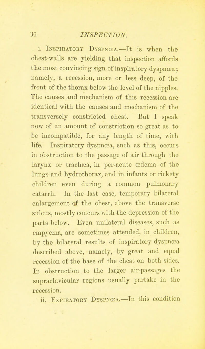 i. Inspiratory Dyspncea.—It is when tlie chest-walls are yielding that inspection affords the most convincing sign of inspiratory dyspnoea; namely, a recession, more or less deep, of the front of the thorax below the level of the nipples. The causes and mechanism of this recession are identical with the causes and mechanism of the transversely constricted chest. But I speak now of an amount of constriction so great as to be incompatible, for any length of time, with life. Inspiratory dyspnoea, such as this, occurs in obstruction to the passage of air through the larynx or trachaea, in per-acute oedema of the lungs and hydrothorax, and in infants or rickety children even during a common pulmonary catai-rh. In the last case, temporary bilateral enlai'gement of the chest, above the transverse sulcus, mostly concurs with the depression of the parts below. Even unilateral diseases, such as empyema, are sometimes attended, in children, by the bilateral results of inspiratory dyspnoea described above, namely, by great and equal recession of the base of the chest on both sides. In obstruction to the larger air-passages the supraclavicular regions usually partake in the recession. ii. Expiratory Dyspncea.—In this condition